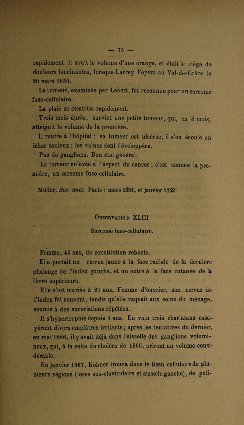 rapidement. Il avait le volume d’une orange, et était le nège de- douleurs lancinantes, lorsque Larrey l’opéra au Val-de-Grâce le 20 mars 1850. La tumeur, examinée par Lebert, fut reconnue pour un sarcome fuso-cellulaire. La plaie se cicatrisa rapidement. , Trois mois après, survint une petite tumeur, qui, en 8 moisT atteignit le volume de la première. Il rentre à l’hôpital : sa tumeur est ulcérée, il s’en écoule un ichor sanieux ; les veines sont développées. Pas de ganglions. Bon état général. La tumeur enlevée a l’aspect du cancer ; c’est comme la pre¬ mière, un sarcome fuso-cellulaire. Müller, Soc. anat. Paris : mars 1851, et janvier 1852. Observation XLIII ' *v. Sarcome fuso-cellulaire. , M ' *’ ■ t • • ■ t > , - v Femme, 45 ans, de constitution robuste. Elle portait un nævus jaune à la face radiale de la dernière phalange de l’index gauche, et un autre à la face cutanée de la lèvre supérieure. Elle s’est mariée à 21 ans. Femme d’ouvrier, son nævus de l’index fut souvent, tandis qu’elle vaquait aux soins du ménage, soumis à des excoriations répétées. Il s’hypertrophie depuis 4 ans. En vain trois charlatans essa¬ yèrent divers emplâtres irritants; après les tentatives du dernier, en mai'1866, il y avait déjà dans l’aisselle des ganglions volumi¬ neux, qui, à la suite du choléra de 1866, prirent un volume consi¬ dérable. En janvier 1867, Kôbner trouva dans le tissu cellulaire de plu¬ sieurs régions (fosse sus-claviculaire et aisselle gauche), de peti-