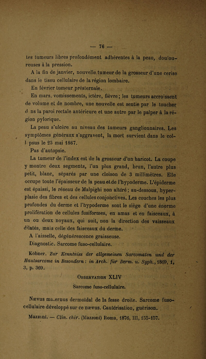 / tes tumeurs libres profondément adhérentes à la peau, doulou¬ reuses à la pression. A la fin de janvier, nouvelle tumeur de la grosseur d’une cerise dans le tissu cellulaire de la région lombaire. En février tumeur présternale. En mars, vomissements, ictère, fièvre; les tumeurs accroissent de volume et de nombre, une nouvelle est sentie par le toucher d ns la paroi rectale antérieure et une autre par le palper à la ré¬ gion pylorique. La peau s ulcère au niveau des tumeurs ganglionnaires. Les symptômes généraux s’aggravent, la mort survient dans le col- 1 psus le 25 mai 1867. Pas d’autopsie. La tumeur de l’index est de la grosseur d’un haricot. La coupe y montre deux segments, l’un plus grand, brun, l’autre plus petit, blanc, séparés par une cloison de 3 millimètres. Elle \ occupe toute l’épaisseur de la peauetde l’hypoderme. L’épiderme est épaissi, le réseau de Malpighi non altéré ; au-dessous, hyper¬ plasie des fibres et des cellules conjonctives. Les couches les plus profondes du derme et l’hypoderme sont le siège d’une énorme prolifération de cellules fusiformes, en amas et en faisceaux, à un ou deux noyaux, qui suit, non la direction des vaisseaux ddatés, mais celle des faisceaux du derme. A l'aisselle, dégénérescence graisseuse. Diagnostic. Sarcome fuso-cellulaire. Kôbner. Zur Kenntniss der allgemeinen Sarcomaten und der Hautsarcome in Besondern : in Arch. für Derm. u. Syph1869, 1, 3, p. 369. Observation XL1V Sarcome fuso-cellulaire. Nævus mavernus dermoïdal de la fesse droite. Sarcome fuso- eellulaire développé sur ce nævus. Cautérisation, guérison. Mazzoni. — Clin. chir. (Mazzoni) Roma, 1876, III, 155-157.