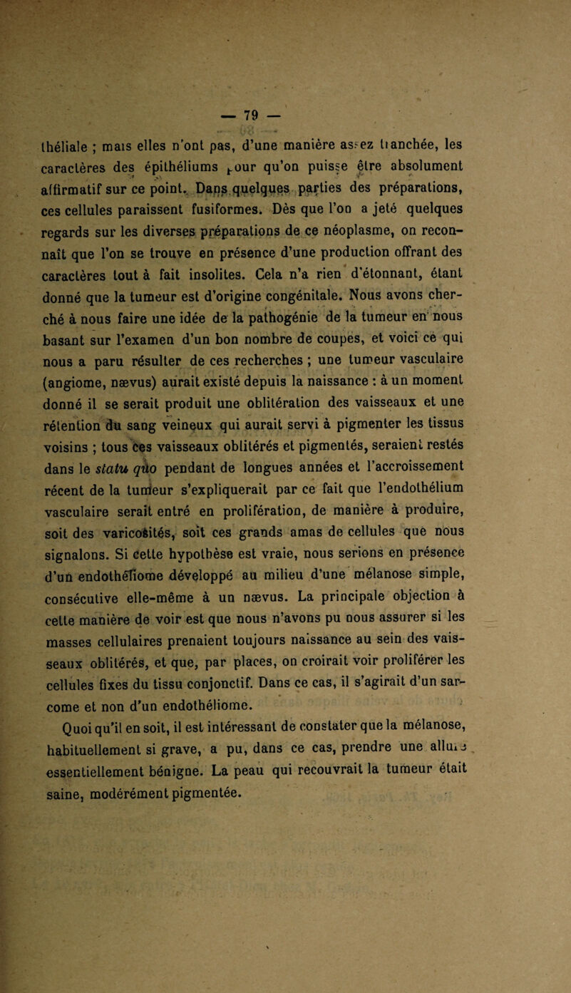 Ihéliale ; mais elles n'ont pas, d’une manière as.^ez tianchée, les caractères des épithéliums hour qu’on puisse être absolument *•? >> * ** * affirmatif sur ce point. Dans quelques parties des préparations, ces cellules paraissent fusiformes. Dès que l’on a jeté quelques regards sur les diverses préparations de ce néoplasme, on recon¬ naît que l’on se trouve en présence d’une production offrant des caractères tout à fait insolites. Cela n’a rien d’étonnant, étant donné que la tumeur est d’origine congénitale. Nous avons cher¬ ché à nous faire une idée de la pathogénie de la tumeur en nous basant sur l’examen d’un bon nombre de coupes, et voici ce qui nous a paru résulter de ces recherches ; une tumeur vasculaire (angiome, naevus) aurait existé depuis la naissance : à un moment donné il se serait produit une oblitération des vaisseaux et une rétention du sang veineux qui aurait servi à pigmenter les tissus voisins ; tous ces vaisseaux oblitérés et pigmentés, seraient restés dans le statu qûo pendant de longues années et l’accroissement récent de la tumieur s’expliquerait par ce fait que l’endothélium vasculaire serait entré en prolifération, de manière à produire, soit des varicoèités, soit ces grands amas de cellules que nous signalons. Si cette hypothèse est vraie, nous serions en présence d’un endothêliome développé au milieu d’une mélanose simple, consécutive elle-même à un nævus. La principale objection à cette manière de voir est que nous n’avons pu oous assurer si les masses cellulaires prenaient toujours naissance au sein des vais¬ seaux oblitérés, et que, par places, on croirait voir proliférer les cellules fixes du tissu conjonctif. Dans ce cas, il s’agirait d’un sar- corne et non d’un endothêliome. Quoi qu’il en soit, il est intéressant de constater que la mélanose, habituellement si grave, a pu, dans ce cas, prendre une allmj essentiellement bénigne. La peau qui recouvrait la tumeur était saine, modérément pigmentée.