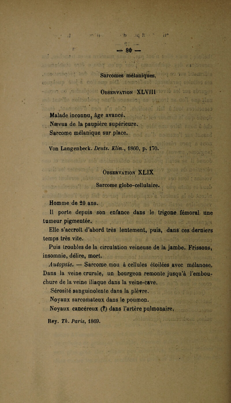 Sarcomes mélaniques. : ? r ■ .. ]'J -j ... j Observation XLVIIl . • i * * •. . r , y v \ • - \ * * - '. **, '* ■■ . : ' ' • ' ’ ' , i - v i x .; i . J Malade inconnu,, âge avancé. Nævus de la paupière supérieure. Sarcome mélanique sur place. Von Langenbeck. Dents. Klin., 1860, p. 170. O Observation XL1X . : : . ! j. l - l ; / Sarcome globo-cellulaire. Homme de 20 ans. Il porte depuis son enfance dans le trigone fémoral une tumeur pigmentée. Elle s’accroît d’abord très lentement, puis, dans ces derniers temps très vite. Puis troubles de la circulation veineuse de la jambe. Frissons, insomnie, délire, mort. Autopsie. — Sarcome mou à cellules étoilées avec mélanose. Dans la veine crurale, un bourgeon remonte jusqu’à l’embou¬ chure de la veine iliaque dans la veine-cave. Sérosilé sanguinolente dans la plèvre. Noyaux sarcomateux dans le poumon. Noyaux cancéreux (?) dans l’artère pulmonaire. Rey. Th. Paris, 1869.