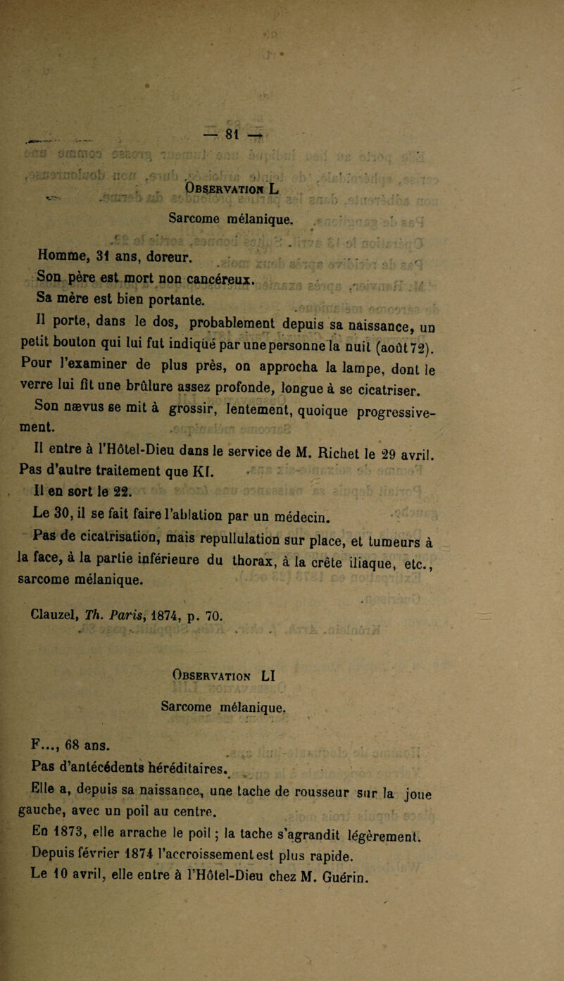 Sarcome mélanique Son père est morl Homme, 31 ans, c r ■ ! . Sa mère est bien portante. • .« Il porte, dans le dos, probablement depuis sa naissance, un petit bouton qui lui fut indiqué par une personne la nuit (août 72). Pour l’examiner de plus près, on approcha la lampe, dont le verre lui fît une brûlure assez profonde, longue à se cicatriser. Son nævus se mit à grossir, lentement, quoique progressive¬ ment Il entre à l’Hôtel-Dieu dans le service de M. Richet le 29 avril. Pas d'autre traitement que Kl. Il en sort le 22. Le 30, il se fait faire l’ablation par un médecin. Pas de cicatrisation, mais repullulation sur place, et tumeurs à la face, à la partie inférieure du thorax, à la crête iliaque, etc., sarcome mélanique. Clauzel, Th. Paris * 1874, p. 70 Observation LI Sarcome mélanique F..., 68 ans. Pas d’antécédents héréditaires Elle a, depuis sa naissance, une tache de rousseur sur la joue gauche, avec un poil au centre. En 1873, elle arrache le poil ; la tache s’agrandit légèrement. Depuis février 1874 l’accroissement est plus rapide. Le 10 avril, elle entre à l’Hôtel-Dieu chez M. Guérin.