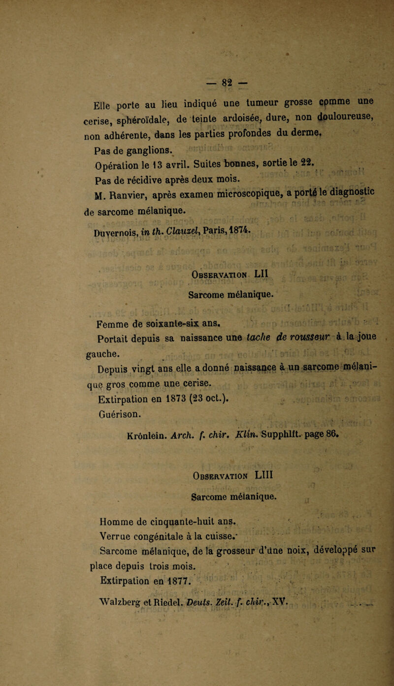 Elle porte au Heu indiqué une tumeur grosse cpmme une cerise, sphéroïdale, de teinte ardoisée, dure, non douloureuse, non adhérente, dans les parties profondes du derme. Pas de ganglions. Opération le 13 avril. Suites bonnes, sortie le 22. Pas de récidive après deux mois. M. Ranvier, après examen microscopique, a porté le diagnostic de sarcome mélanique. - fi V* T* ‘ I .. ' • ' fî ' ’ : - • - Duyernois, in th• Clauzelr Paris, 1874. » \ tj” '■ ^ À •. % * - * • - . ■ ' :*!•J , s X .... • ' • : ■ M-■ Observation LII . '-■.ri % ‘ > • Ÿ?* * * * 1 ' Sarcome mélanique. * „ , * ' ? . * T ' * • ’. ’ . X'. . : * Femme de soixante-six ans. Portait depuis sa naissance une tache de rousseur à la joue gauche. Depuis vingt ans elle adonné naissance à un sarcome mélani¬ que gros comme une cerise. Extirpation en 1873 (23 oct.). Guérison. y . •* t \ ' ,.A^. • » 9 f *, * * ■  1 Krônlein. Arch. f. chir. Klin. Supphlft. page 86. Observation LUI Sarcome mélanique. Homme de cinquante-huit ans. Verrue congénitale à la cuisse.’ Sarcome mélanique, de la grosseur d*ùne noix, développé sur place depuis trois mois. Extirpation en 1877. Walzberg et Riedel. Dents. Zeit. /. chir.y XV. s .f