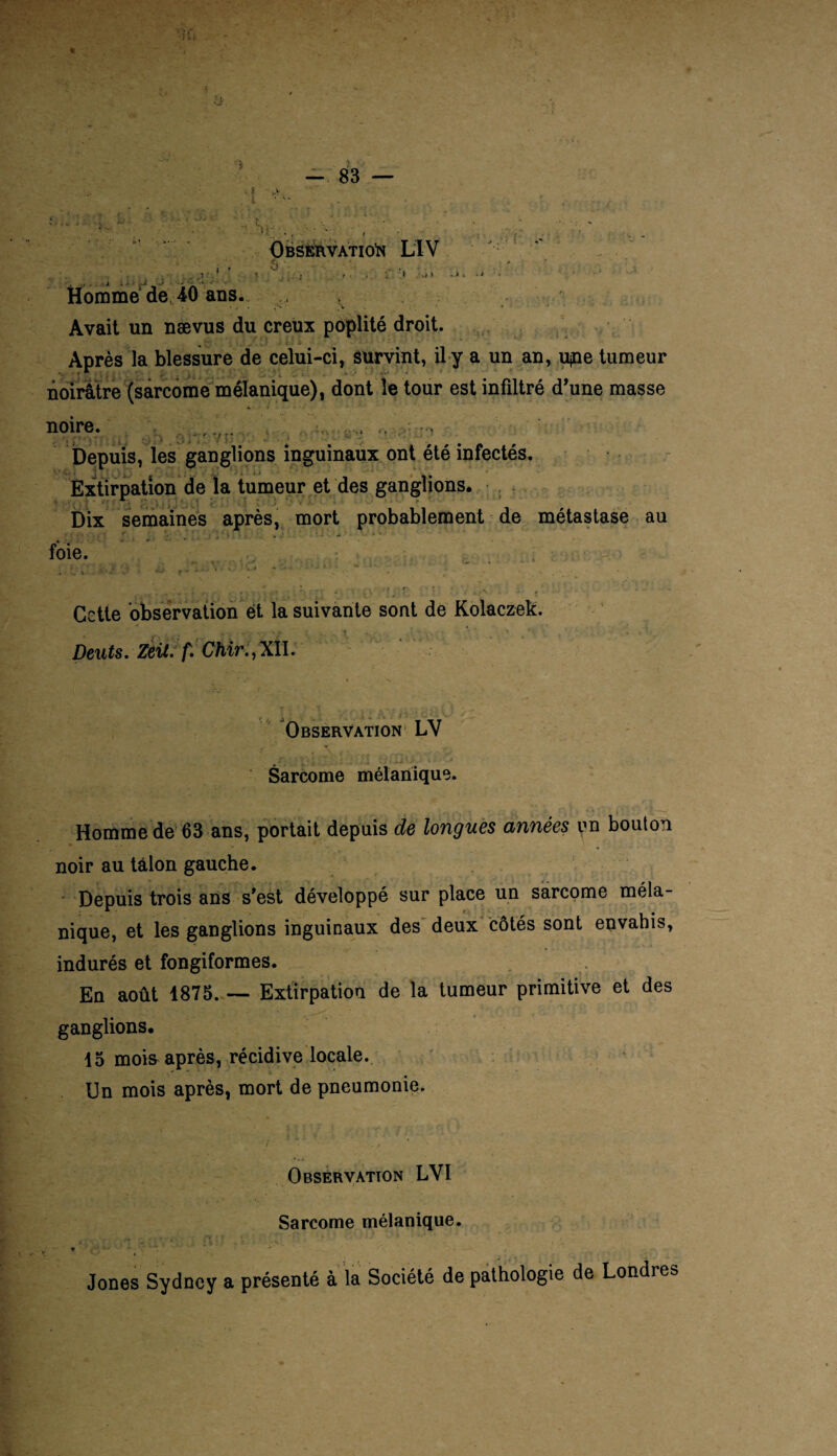 Observation LTV . .5 • 1 ». ' ; i » •./ » Homme de, 40 ans. Avait un nævus du creux poplité droit. Après la blessure de celui-ci, survint, il y a un an, upe tumeur noirâtre (sarcome mélanique), dont le tour est infiltré d’une masse 7 P noire. Depuis, les ganglions inguinaux ont été infectés. Extirpation de la tumeur et des ganglions. •  Dix semaines après, mort probablement de métastase au foie. Cette observation et la suivante sont de Kolaczek. Deuts. Zeit. f. Chir., XII. Observation LV Sarcome mélanique. Homme de 63 ans, portait depuis de longues années un bouton noir au talon gauche. Depuis trois ans s'est développé sur place un sarcome méla¬ nique, et les ganglions inguinaux des deux côtés sont envahis, indurés et fongiformes. En août 1875. — Extirpation de la tumeur primitive et des ganglions. 15 mois après, récidive locale. Un mois après, mort de pneumonie. Observation LVI Sarcome mélanique. Jones Sydney a présenté à la Société de pathologie de Londres