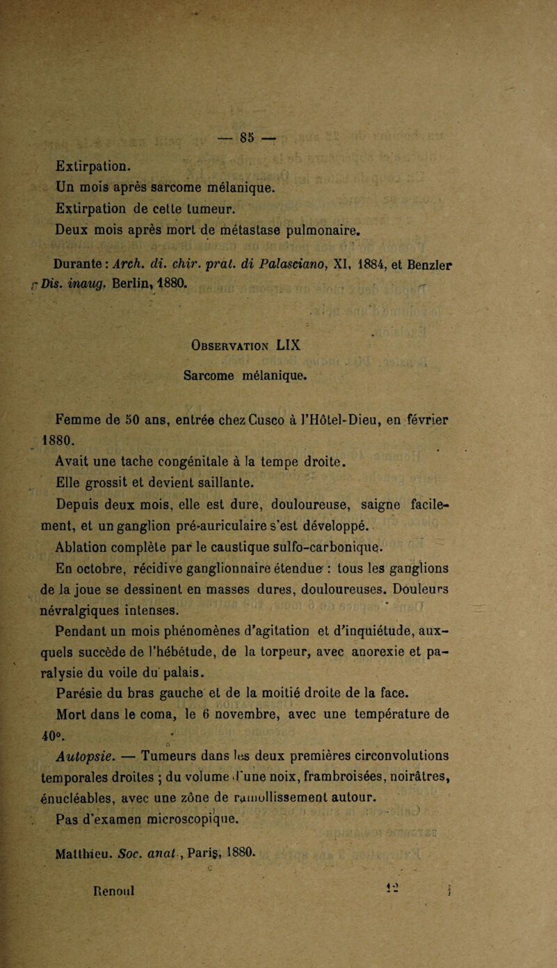 v 'i,v: .• . vv f *; : * V” Extirpation. Un mois après sarcome mélanique. Extirpation de cette tumeur. Deux mois après mort de métastase pulmonaire. \ri-J v-t'J ' * ’i /’ v-;; ^ ' ù- ' • , • - '• t - . * -, *.*•». Durante : irc/i. di. chir. prat. di Palasciano, XI, 1884, et Benzler r Dis. inaug. Berlin, 1880. - * - -r r »» ' ' • *.. * t Femme de 50 ans, entrée chezCusco à l’Hôtel-Dieu, en février 1880. Avait une tache congénitale à la tempe droite. Elle grossit et devient saillante. Depuis deux mois, elle est dure, douloureuse, saigne facile¬ ment, et un ganglion pré-auriculaire s’est développé. Ablation complète par le caustique sulfo-carbonique. En octobre, récidive ganglionnaire étendue : tous les ganglions de la joue se dessinent en masses dures, douloureuses. Douleurs névralgiques intenses. Pendant un mois phénomènes d'agitation et d'inquiétude, aux¬ quels succède de l’hébétude, de la torpeur, avec anorexie et pa¬ ralysie du voile du palais. Parésie du bras gauche et de la moitié droite de la face. v\ W . ' f£f '& . i • y-.o-'i . Mort dans le coma, le 6 novembre, avec une température de 40°. c> Autopsie. — Tumeurs dans les deux premières circonvolutions temporales droites ; du volume d'une noix, frambroisées, noirâtres, énucléables, avec une zone de ramollissement autour. Pas d'examen microscopique. Matthieu. Soc. anat , Paris, 1880. Renoul