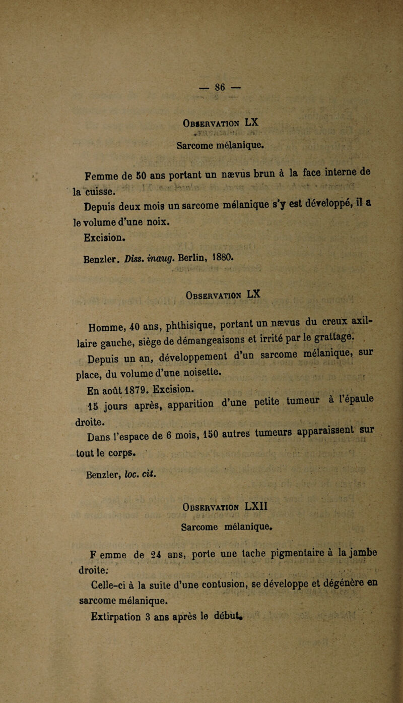 »?'.V 'V : ■ 1 • -v Sarcome mélanique. Femme de 50 ans portant un nævus brun à la face interne de ... ■ * • - ■ ■ ■ la cuisse. Depuis deux mois un sarcome mélanique s’y est développé, il a le volume d’une noix. Excision. Benzler. Diss. inaug. Berlin, 1880. Observation LX 1 • ... : ' , . . Homme, 40 ans, phthisique, portant un nævus du creux axil¬ laire gauche, siège de démangeaisons et irrité par le grattage. Depuis un an, développement d’un sarcome mélanique, sur place, du volume d’une noisette. , En août 1879. Excision. 15 jours après, apparition d’une petite tumeur ■. , à l’épaule droite. ' . . Dans l’espace de 6 mois, 150 autres tumeurs apparaissent sur tout le corps. 1 Benzler, loc. cit. Observation LXII Sarcome mélanique. F emme de 24 ans, porte une tache pigmentaire à la jambe droite; Celle-ci à la suite d’une contusion, se développe et dégénère en sarcome mélanique. Extirpation 3 ans après le début*