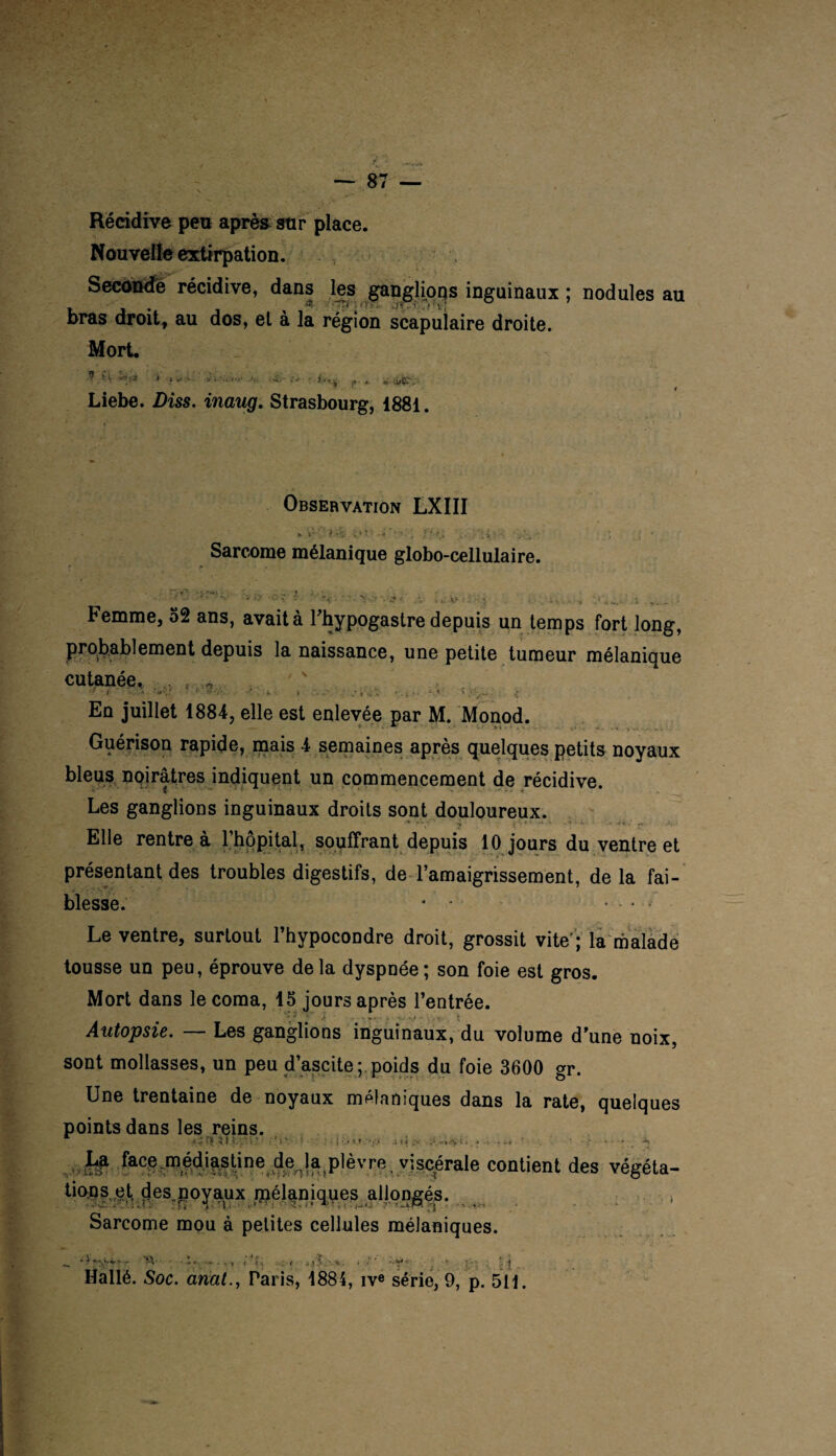 Nouvelle extirpation. Seconde récidive, dans les ganglions inguinaux ; nodules au . a ■■ 'Tti \rm. dçfîirptl bras droit, au dos, et à la région scapulaire droite. Mort. * ■ ‘ *' t Liebe. Diss. inaug. Strasbourg, 1881. Observation LXIII Sarcome mélanique globo-cellulaire. Femme, 52 ans, avait à l’hypogastre depuis un temps fort long, probablement depuis la naissance, une petite tumeur mélanique cutanée. . „ •> i < -''Z 1 ’ • i Z. ■ ■ : ■ - < ?,■> • i En juillet 1884, elle est enlevée par M. Monod. * T ‘ ■ • * * » • ’ . • . * - » î v - - - . Guérison rapide, mais 4 semaines après quelques petits noyaux bleus noirâtres indiquent un commencement de récidive. Les ganglions inguinaux droits sont douloureux. W ^ -X . .. ... Elle rentre à l’hôpital, souffrant depuis 10 jours du ventre et présentant des troubles digestifs, de l’amaigrissement, de la fai¬ blesse. * * ... Le ventre, surtout l’hypocondre droit, grossit vite'; la malade tousse un peu, éprouve delà dyspnée; son foie est gros. Mort dans le coma, 15 jours après l’entrée. Autopsie. — Les ganglions inguinaux, du volume d’une noix, sont mollasses, un peu d’ascite ; poids du foie 3600 gr. Une trentaine de noyaux mélaniques dans la rate, quelques points dans les reins. ÇJ[ .< I h'r: i T . ' i * • • | •.**.* a t « .> i. . . »« . * / * - **< La .facp rnédi^stine de^la plèvre, viscérale contient des végéta- tions et des.poyaux pnélaniques allongés. . .. . \ , Sarcome mou à petites cellules mélaniques. .. •; - ••••• • W t- • *. . -y- . . • i - 11