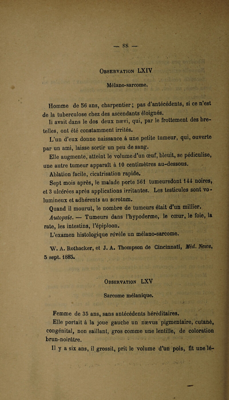 Mélano-sarcome. • • ' t ' • ’ ‘ Homme de 56 ans, charpentier; pas d’antécédents, si ce n’est de la tuberculose chez des ascendants éloignés. Il avait dans le dos deux nævi, qui, par le frottement des bre¬ telles, ont été constammenl irrités. L’un d’eux donne naissance à une petite tumeur, qui, ouverte par un ami, laisse sortir un peu de sang. Elle augmente, atteint le volume d’un œuf, bleuit, se pédiculise, une autre tumeur apparaît à 10 centimètres au-dessous. Ablation facile, cicatrisation rapide. Sept mois après, le malade porte 561 tumeursdont 144 noires, et 3 ulcérées après applications irritantes. Les testicules sont vo¬ lumineux et adhérents au scrotum. Quand il mourut, le nombre de tumeurs était d’un millier. Autopsie. — Tumeurs dans l’hypoderme, le cœur, le foie, la rate, les intestins, l’épiploon. L’examen histologique révèle un mélano-sarcome. W. A. Rothacker, et J. A. Thompson de Cincinnati, Med. News, 5 sept. 1885. Observation LXV i Sarcome mélanique. > ■ » ’ ' -v •’ iCI' **K|t-' •\ j: .: Femme de 35 ans, sans antécédents héréditaires. Elle portait à la joue gauche un naevus pigmentaire, cutané, congénital, non saillant, gros comme une lentille, de coloration brun-noirâtre. .... . ! Il y a six ans, il grossit, prit le volume d’un pois, fit une lé-