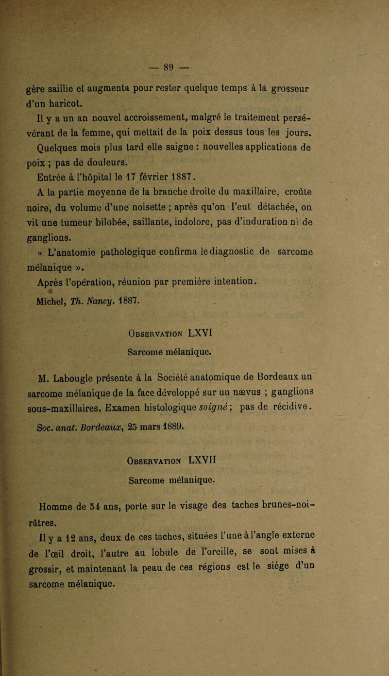 gère saillie et augmenta pour rester quelque temps à là grosseur d’un haricot. Il y a un an nouvel accroissement, malgré le traitement persé¬ vérant de la femme, qui mettait de la poix dessus tous les jours. Quelques mois plus tard elle saigne: nouvelles applications de poix ; pas de douleurs. Entrée à l’hôpital le 17 février 1887. A la partie moyenne de la branche droite du maxillaire, croûte noire, du volume d’une noisette ; après qu’on l’eut détachée, on vit une tumeur bilobée, saillante, indolore, pas d’induration ni de ganglions. « L’anatomie pathologique confirma le diagnostic de sarcome : mélanique ». Après l’opération, réunion par première intention. Michel, Th. Nancy. 1887. Observation LXYI Sarcome mélanique. M. Labougle présente à la Société anatomique de Bordeaux un sarcome mélanique de la face développé sur un nævus ; ganglions sous-maxillaires. Examen histologique soigné ; pas de récidive. Soc. anat. Bordeaux, 25 mars 1889. Observation LXVII Sarcome mélanique. Homme de 51 ans, porte sur le visage des taches brunes-noi- râtres. Il y a 12 ans, deux de ces taches, situées l’une à l’angle externe de l’œil droit, l’autre au lobule de l’oreille, se sont mises à grossir, et maintenant la peau de ces régions est le siège d un sarcome mélanique.