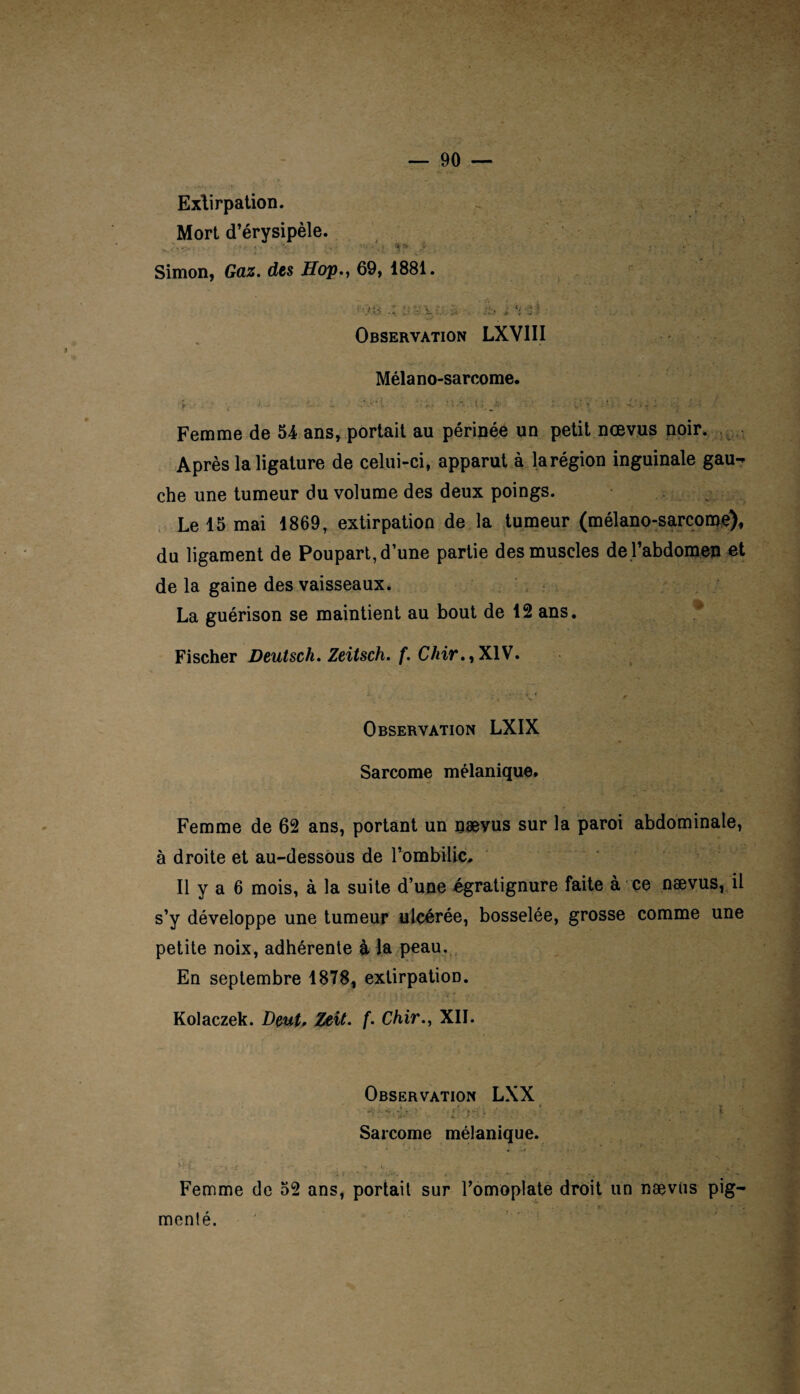 Extirpation. Mort d’érysipèle. Simon, Gaz. des Hop., 69, 1881. f *. » - ‘ T t-i >v ’t J* fi ; <; .\*»- /O .•-? 4 , j .* .. i ^ , Observation LXVIII Mêla no-sarcome. :V-H : ; ; i* r , 4.',; : , ; Femme de 54 ans, portait au périnée un petit nœvus noir. Après la ligature de celui-ci, apparut à la région inguinale gau¬ che une tumeur du volume des deux poings. Le 15 mai 1869, extirpation de la tumeur (mélano-sarcome), du ligament de Poupart, d’une partie des muscles de l’abdomen et de la gaine des vaisseaux. La guérison se maintient au bout de 12 ans. Fischer Deutsch. Zeitsch. f. C/nr.,XlV. Observation LXIX Sarcome mélanique. Femme de 62 ans, portant un nœvus sur la paroi abdominale, à droite et au-dessous de l’ombilic. Il y a 6 mois, à la suite d’une égratignure faite à ce naevus, il s’y développe une tumeur ulcérée, bosselée, grosse comme une petite noix, adhérente à la peau. En septembre 1878, extirpation. Kolaczek. Deut, Zeît. f. Chir., XII. Observation LXX Sarcome mélanique. Femme de 52 ans, portait sur l’omoplate droit un naevus Pig¬ menté.