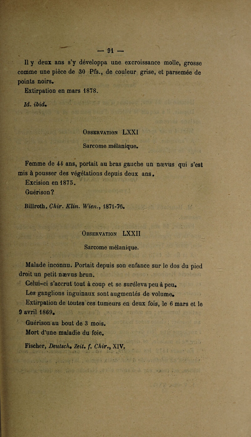 — 91 — Il y deux ans s’y développa une excroissance molle, grosse comme une pièce de 30 Pfs., de couleur grise, et parsemée de points noirs. Extirpation en mars 1878. Id. ïbid• Observation LXXI Sarcome mélanique. '■ ^ . Femme de 44 ans, portait au bras gauche un nævus qui s’est mis à pousser des végétations depuis deux ans. Excision en 1875. Guérison? Billroth. Chir. Klin. Wien., 1871-76. Observation LXXII Sarcome mélanique. Malade inconnu. Portait depuis son enfance sur le dos du pied droit un petit nævus brun. Celui -ci s’accrut tout à coup et se suréleva peu à peu. Les ganglions inguinaux sont augmentés de volume. Extirpation de toutes ces tumeurs en deux fois, le 6 mars et le 9 avril 1869. Guérison au bout de 3 mois. Mort d’une maladie du foie. » . *9 r 