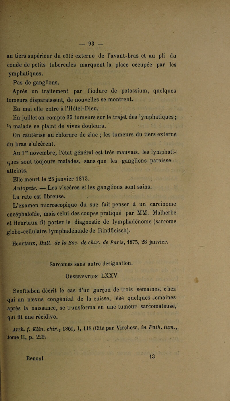 au tiers supérieur du côté externe de l’avant-bras et au pli du coude de petits tubercules marquent la place occupée par les ymphatiques. Pas de ganglions. Après un traitement par l’iodure de potassium, quelques tumeurs disparaissent, de nouvelles se montrent. En mai elle entre à l’Hôtel-Dieu. En juillet on compte 25 tumeurs sur le trajet des Emphatiques ; H malade se plaint de vives douleurs. On cautérise au chlorure de zinc ; les tumeurs du tiers externe du bras s’ulcèrent. Au 1er novembre, l’état général est très mauvais, les lymphati¬ ques sont toujours malades, sans que les ganglions paraisse- . atteints. Elle meurt le 25 janvier 1873. Autopsie. — Les viscères et les ganglions sont sains. La rate est fibreuse. L’examen microscopique du suc fait penser à un carcinome encéphaloïde, mais celui des coupes pratiqué par MM. Malherbe «t Heurtaux fit porter le diagnostic de lymphadénome (sarcome globo-cellulaire lymphadénoïde de Rindfleisch). Heurtaux, Bull, de la Soc. de chir. de Paris, 1875, 28 janvier. Sarcomes sans autre désignation. Observation LXXV Senftleben décrit le cas d’un garçon de trois semaines, chez qui un naevus congénital de la cuisse, lésé quelques semaines après la naissance, se transforma en une tumeur sarcomateuse, qui fit une récidive. Arch.f. Klin, chir., 1861, I, 118 (Cité par Virchow, in Patlu tum., •tome II, p. 229. Renoul 13