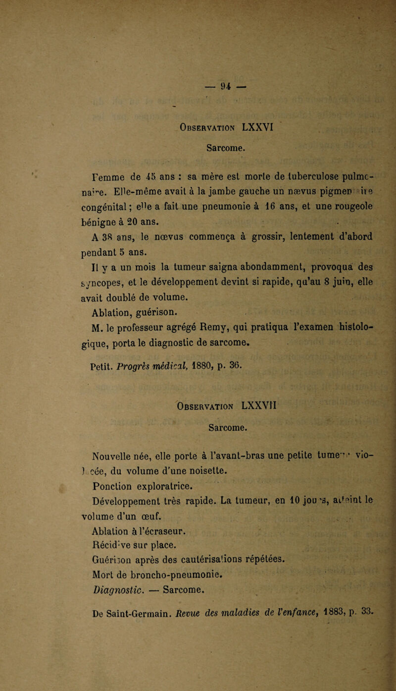 Observation LXXYI Sarcome. Femme de 45. ans : sa mère est morte de tuberculose pulmc- na^e. Elle-même avait à la jambe gauche un nævus pigmen ire congénital ; e^e a fait une pneumonie à 16 ans, et une rougeole bénigne à 20 ans. A 38 ans, le nævus commença à grossir, lentement d’abord pendant 5 ans. Il y a un mois la tumeur saigna abondamment, provoqua des syncopes, et le développement devint si rapide, qu’au 8 juin, elle avait doublé de volume. Ablation, guérison. M. le professeur agrégé Remy, qui pratiqua l’examen histolo¬ gique, porta le diagnostic de sarcome. Petit. Progrès médical, 1880, p. 36. Observation LXXVJI Sarcome. Nouvelle née, elle porte à l’avant-bras une petite turne*' • vio- } cée, du volume d’une noisette. Ponction exploratrice. Développement très rapide. La tumeur, en 10 jou'3, aFeint le volume d’un œuf. N . Ablation à l’écraseur. Récid:ve sur place. Guéri3on après des cautérisations répétées. Mort de broncho-pneumonie. Diagnostic. — Sarcome. De Saint-Germain. Revue des maladies de Venfance, 1883, p. 33.
