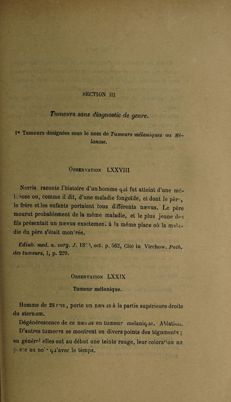 SECTION III Tumeurs sans diagnostic de genre. 1° Tumeurs désignées sous le nom de Tumeurs mélaniques ou Mè- lanose. Observation LXXVIIl Norris raconte l’histoire d’un homme qui fut atteint d’une mé- L iose ou, comme il dit, d’une maladie fongoïde, et dont le pèr->, le frère et les enfants portaient tous différents nævus. Le père mourut probablement de la même maladie, et le plus jeune dp* fils présentait un nævus exactement à la même place où la mala¬ die du père s’était mon'rée. Edinb. med. a. surg. J. 18», oct. p. 562, Cité in Virchow. Pat/i. des tumeursy I, p. 229. * , V , ! Observation LXXIX Tumeur mélanique. Homme de 28 ms , porte un næv as à la partie supérieure droite du sternum. Dégénérescence de ce nævus en tumeur melanique. Ablation. D’autres tumeurs se montrent en divers points des téguments ; Y en général elles ont au début une teinte rouge, leur coloration ne ■J*' . s , * p-sie au no’ ^ qu’avec le temps.
