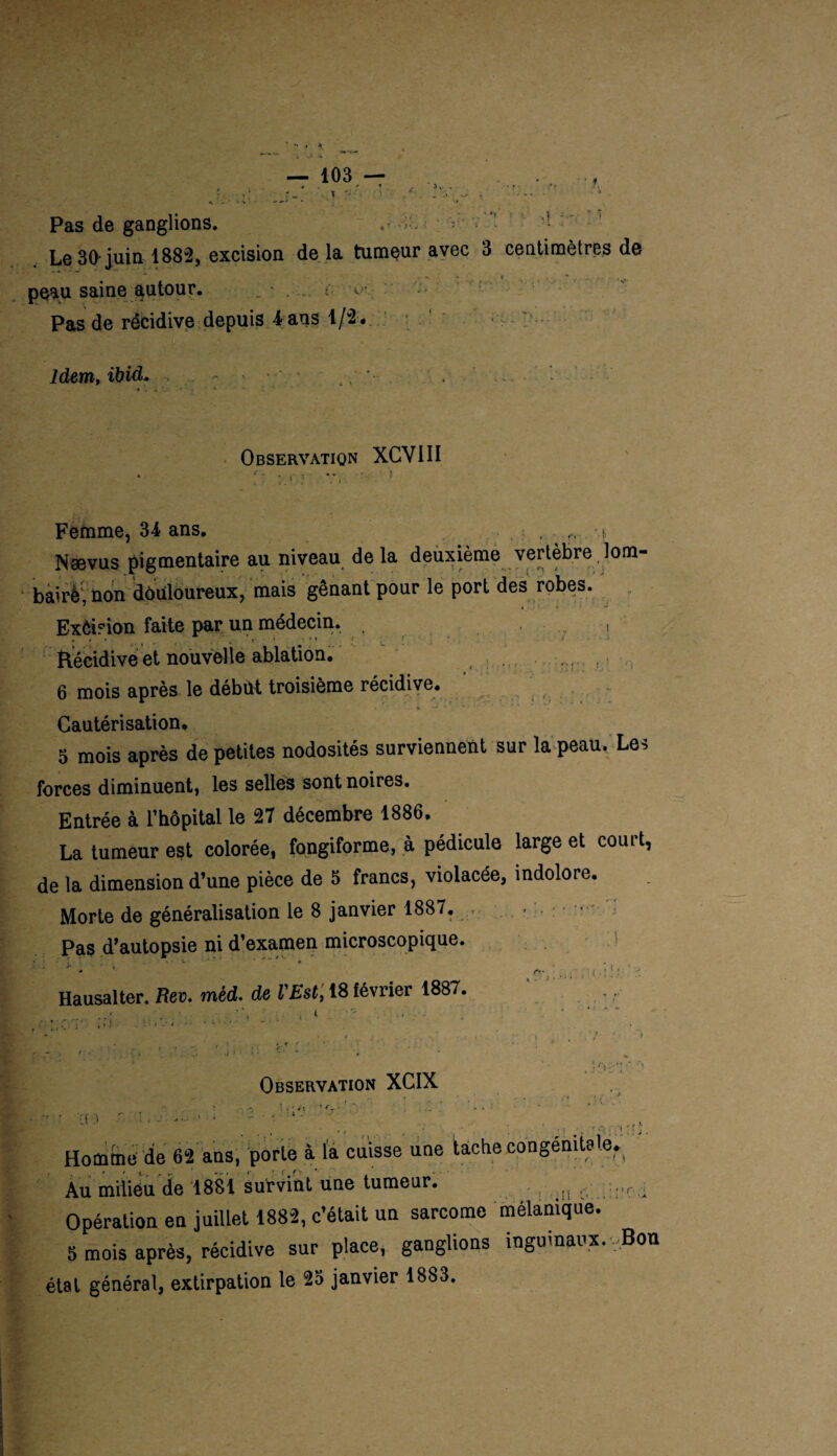 Pas de ganglions. • • Le 30 juin 1882, excision de la tumeur avec 3 centimètres de peau saine autour. . - Pas de récidive depuis 4 ans 1/2 . Idem, ibid. * * . . ■ • • . Observation XCVIII - , - •* v. • ) ,. * , . i Femme, 34 ans. Nævus pigmentaire au niveau de la deuxième vertèbre lom- bairè; non douloureux, mais gênant pour le port des robes. Exêision faite par un médecin. , , <• ; .. ' t ' j. . i. i. ! ; Récidive et nouvelle ablation. ( 6 mois après le début troisième récidive. Cautérisation, 5 mois après de petites nodosités surviennent sur la peau. Les forces diminuent, les selles sont noires. Entrée à l’hôpital le 27 décembre 1886. La tumeur est colorée, fongiforme, à pédicule large et couit, de la dimension d’une pièce de 5 francs, violacée, indolore. Morte de généralisation le 8 janvier 1887. Pas d’autopsie ni d’examen microscopique. __ . • - - ■ * * » * Hausalter. Rev. mèd. de l'Est, 18 lévrier 1887. ■ - . ■ , . ' .. ’ ;■ ■ '<' • Observation XCIX i . r • r\ . ! - -> ! f • 4\ 1 • *r • ;f 3 ' -t, • • - • t 1 • Homme de 62 ans, porte à la cuisse une tache congénitale.. Au milieu de 1881 survint une tumeur. ,|{ , r A Opération en juillet 1882, c’était un sarcome mélanique. 5 mois après, récidive sur place, ganglions inguinaux. ,Bon §tat général, extirpation le 23 janvier 1883.