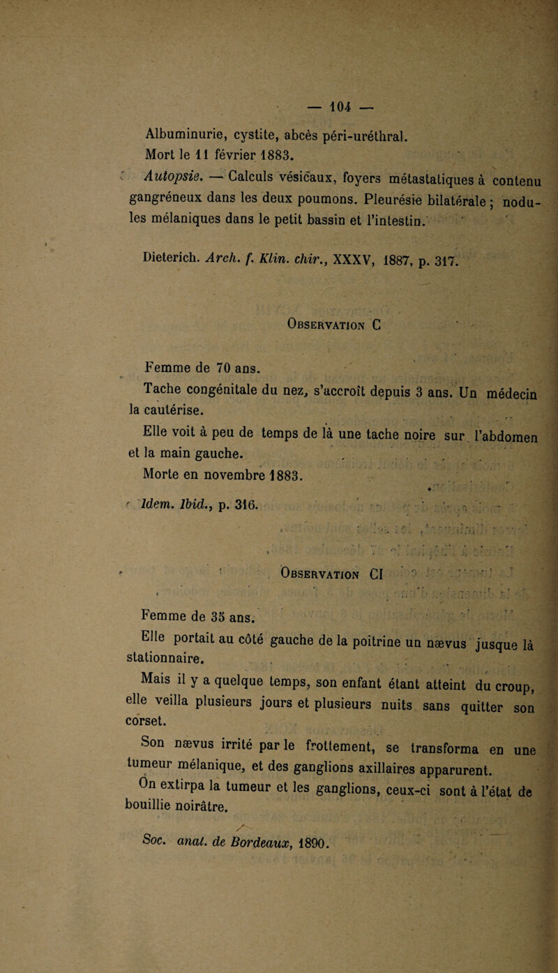 Albuminurie, cystite, abcès péri-uréthral. Mort le 11 février 1883. Autopsie. — Calculs vésicaux, foyers métastatiques à contenu gangréneux dans les deux poumons. Pleurésie bilatérale ; nodu¬ les mélaniques dans le petit bassin et l’intestin. Dieterich. Arch. f. Klin, chir., XXXV, 1887, p. 317. Observation C Femme de 70 ans. Tache congénitale du nez, s’accroît depuis 3 ans. Un médecin la cautérise. Elle voit à peu de temps de là une tache noire sur l’abdomen et la main gauche. . Morte en novembre 1883. r Idem. Ibid.y p. 316. -r ; • v ; - Observation CI ' ' . . * * r ? ( > Femme de 35 ans. Elle portait au côté gauche de la poitrine un nævus jusque là stationnaire. . . : Mais il y a quelque temps, son enfant étant atteint du croup, elle veilla plusieurs jours et plusieurs nuits sans quitter son corset. Son nævus irrité par le frottement, se transforma en une tumeur mélanique, et des ganglions axillaires apparurent. On extirpa la tumeur et les ganglions, ceux-ci sont à l’état de bouillie noirâtre. Soc. anal, de Bordeaux, 1890.