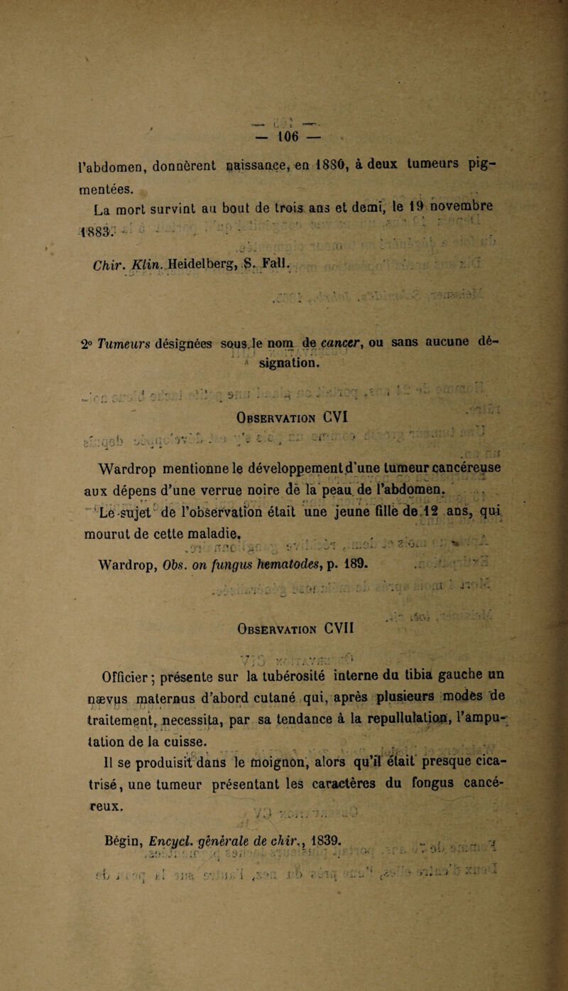 9 — 106 — l’abdomen, donnèrent naissance, en 1880, à deux tumeurs pig¬ mentées. La mort survint au bout de trois ans et demi, le 19 novembre . • - , ^ r ' -. t ' mX' ■■ ~ ^ *  * r :u Chir. if/in. Heidelberg, S. Fall. 2° Tumeurs désignées sous, le nom; de cancer, ou sans aucune dé- Ji signation. i r ÎOC! t* * » S J... ; £|01> ^ Wardrop mentionne le développement d’une tumeur cancéreuse f /“ ^ , ., _ » ■ .. . — aux dépens d’une verrue noire dë la peau.de l’abdomen. 7 * • . * , ■ * •. T , . - Le sujet  de 1’obsérvatîon était une jeune fille de . 12 ans, qui mourut de cette maladie. , . . .> ,!7r n^c : V: vv ’• - Wardrop, Obs. on fungus hematodes, p. 189. u 1 \ > -»•-> *■ ^ Observation GVI .■ £T- ' “1 U : r:;f .'ji. fl? .11 - >V * Observation GVII f J -.s ' * ..*•* + Officier \ présente sur la tubérosité interne du tibia gauche un oævps maternus d’abord cutané qui, après plusieurs modes de traitement, nécessita, par sa tendance à la repullulation, l’ampu¬ tation de la cuisse. , , . xr * - - » - C, \ * . *rs 5 . i h r' - . - V'\ Il se produisit dans le moignon, alors qu’il était presque cica¬ trisé, une tumeur présentant les caractères du fongus cancé- C 6 11 X • 1 i ; - \ ... • *> Bégin, Encycl. générale de chir,, 1839. . Ji Mf z$;'r '  r. ? i~t '/ ; 1 ’ - ^ ; '[ . 4 i> fi J ■*' ' — rb j \ ' JH; f;’..' ^v.Kl V-ti
