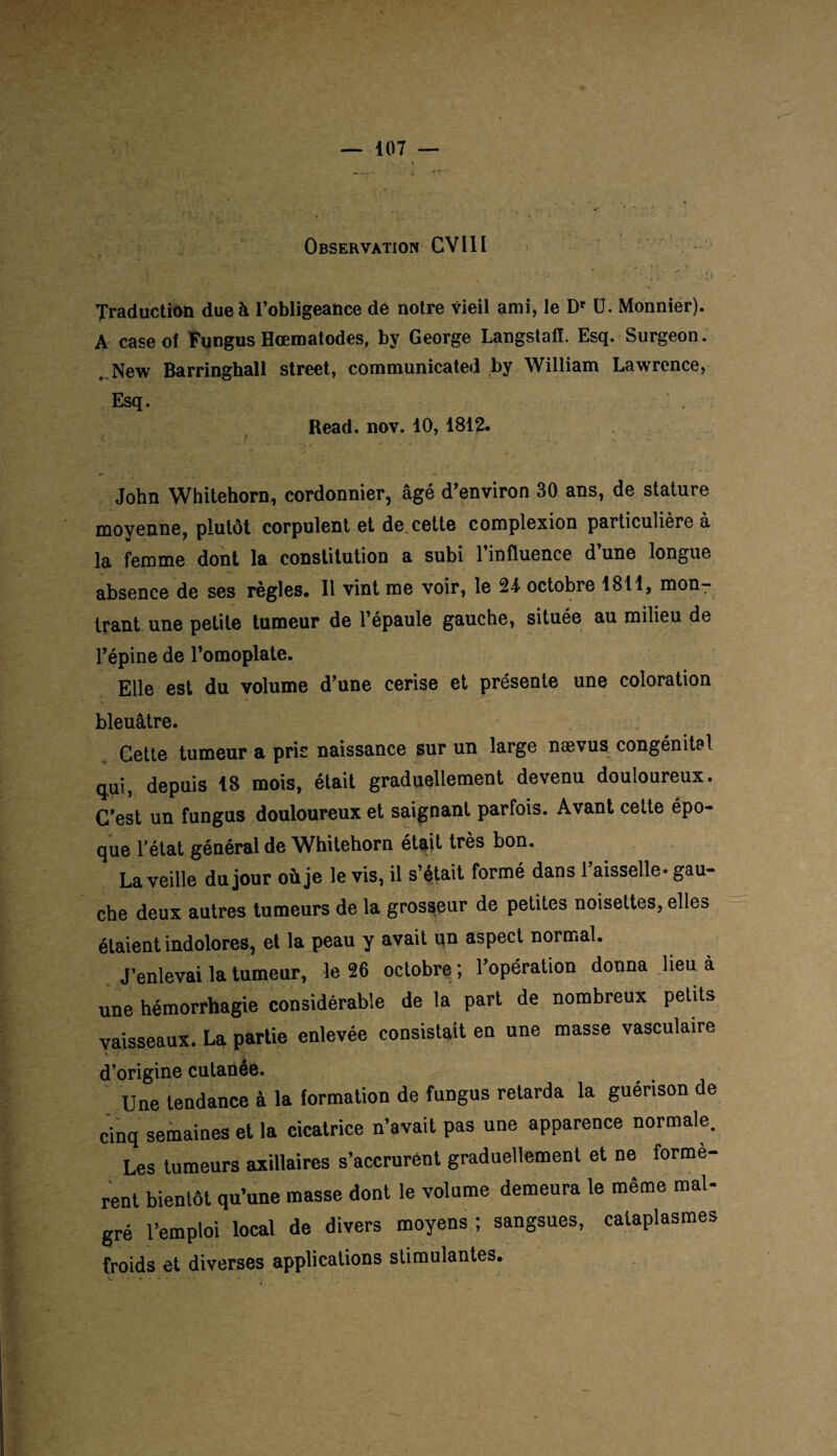 Observation CVIII . * * *. * i • * • . ; * ' : J Traduction due à l’obligeance de notre vieil ami, le Dr U. Monnier). A case of Fungus Hœmatodes, by George Langstaff. Esq. Surgeon. New Barringhall Street, communicated by William Lawrence, Esq. . Read. nov. 10, 1812. John Whitehorn, cordonnier, âgé d’environ 30 ans, de stature moyenne, plutôt corpulent et de.cette complexion particulière à la femme dont la constitution a subi l’influence d’une longue absence de ses règles. Il vint me voir, le 24 octobre 1811, mon¬ trant une petite tumeur de l’épaule gauche, située au milieu de l’épine de l’omoplate. Elle est du volume d’une cerise et présente une coloration bleuâtre. Cette tumeur a pris naissance sur un large nævus congénital qui, depuis 18 mois, était graduellement devenu douloureux. C’est un fungus douloureux et saignant parfois. Avant cette épo¬ que l’état général de Whitehorn était très bon. La veille du jour où je le vis, il s’était formé dans 1 aisselle» gau¬ che deux autres tumeurs de la grosseur de petites noisettes, elles étaient indolores, et la peau y avait un aspect normal. J’enlevai la tumeur, le 26 octobre; l’opération donna lieu à une hémorrhagie considérable de la part de nombreux petits vaisseaux. La partie enlevée consistait en une masse vasculaire d’origine cutanée. Une tendance à la formation de fungus retarda la guérison de cinq semaines et la cicatrice n’avait pas une apparence normale. Les tumeurs axillaires s’accrurent graduellement et ne formè¬ rent bientôt qu’une masse dont le volume demeura le même mal¬ gré l’emploi local de divers moyens ; sangsues, cataplasmes froids et diverses applications stimulantes.