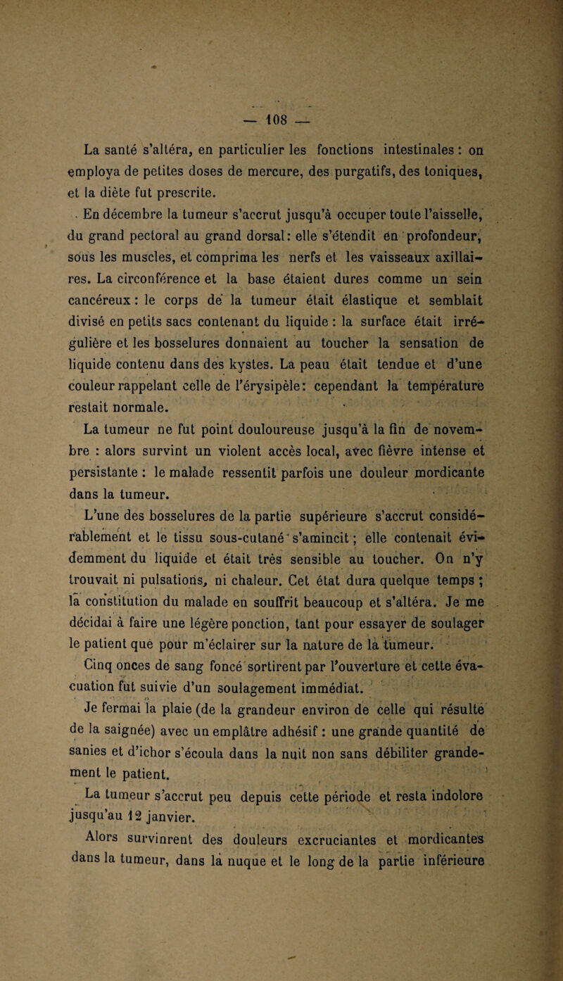 La santé s’altéra, en particulier les fonctions intestinales : on employa de petites doses de mercure, des purgatifs, des toniques, et la diète fut prescrite. En décembre la tumeur s’accrut jusqu’à occuper toute l’aisselle, du grand pectoral au grand dorsal: elle s’étendit en profondeur, sous les muscles, et comprima les nerfs et les vaisseaux axillai¬ res. La circonférence et la base étaient dures comme un sein cancéreux : le corps dé la tumeur était élastique et semblait divisé en petits sacs contenant du liquide : la surface était irré¬ gulière et les bosselures donnaient au toucher la sensation de liquide contenu dans des kystes. La peau était tendue et d’une couleur rappelant celle de l’érysipèle: cependant la température restait normale. La tumeur ne fut point douloureuse jusqu’à la fin de novem¬ bre : alors survint un violent accès local, avec fièvre intense et persistante : le malade ressentit parfois une douleur mordicante dans la tumeur. L’une des bosselures de la partie supérieure s’accrut considé¬ rablement et le tissu sous-cutané's’amincit ; elle contenait évi¬ demment du liquide et était très sensible au toucher. On n’y trouvait ni pulsations, ni chaleur. Cet état dura quelque temps ; la constitution du malade en souffrit beaucoup et s’altéra. Je me décidai à faire une légère ponction, tant pour essayer de soulager le patient que pour m’éclairer sur la mature de la tumeur. Cinq onces de sang foncé sortirent par l’ouverture et cette éva¬ cuation fut suivie d’un soulagement immédiat. Je fermai la plaie (de la grandeur environ de celle qui résulte de la saignée) avec un emplâtre adhésif : une grande quantité de sanies et d’ichor s’écoula dans la nuit non sans débiliter grande¬ ment le patient. La tumeur s’accrut peu depuis cette période et resta indolore jusqu’au 12 janvier. Alors survinrent des douleurs excruciantes et mordicantes dans la tumeur, dans la nuque et le long de la partie inférieure