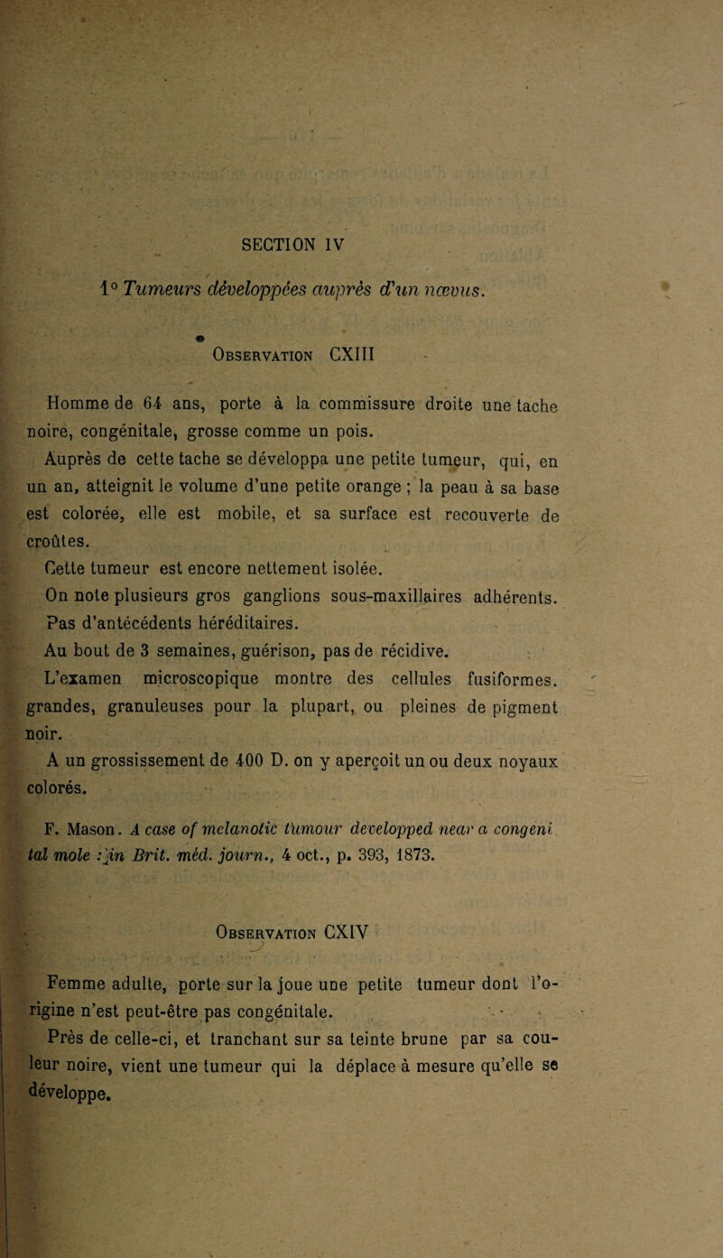 1° Tumeurs développées auprès d'un nœvus. Observation CXIII ¥ Homme de 64 ans, porte à la commissure droite une tache noire, congénitale, grosse comme un pois. Auprès de cette tache se développa une petite tumeur, qui, en un an, atteignit le volume d’une petite orange ; la peau à sa base est colorée, elle est mobile, et sa surface est recouverte de croûtes. Cette tumeur est encore nettement isolée. On note plusieurs gros ganglions sous-maxillaires adhérents. Pas d’antécédents héréditaires. Au bout de 3 semaines, guérison, pas de récidive. L’examen microscopique montre des cellules fusiformes, grandes, granuleuses pour la plupart, ou pleines de pigment noir. A un grossissement de 400 D. on y aperçoit un ou deux noyaux colorés. F. Mason. A case of mclanotic tïmour developped near a congeni tal mole :}in Brit. mèd. journ., 4 oct., p. 393, 1873. Observation CXIV Kjy: ... 'J> r : * 1 ' * - 1 ' ** * *4 \ ’. . j . ■' f. Femme adulte, porte sur la joue uüe petite tumeur dont l’o¬ rigine n’est peut-être pas congénitale. Près de celle-ci, et tranchant sur sa teinte brune par sa cou¬ leur noire, vient une tumeur qui la déplace à mesure qu’elle se développe.