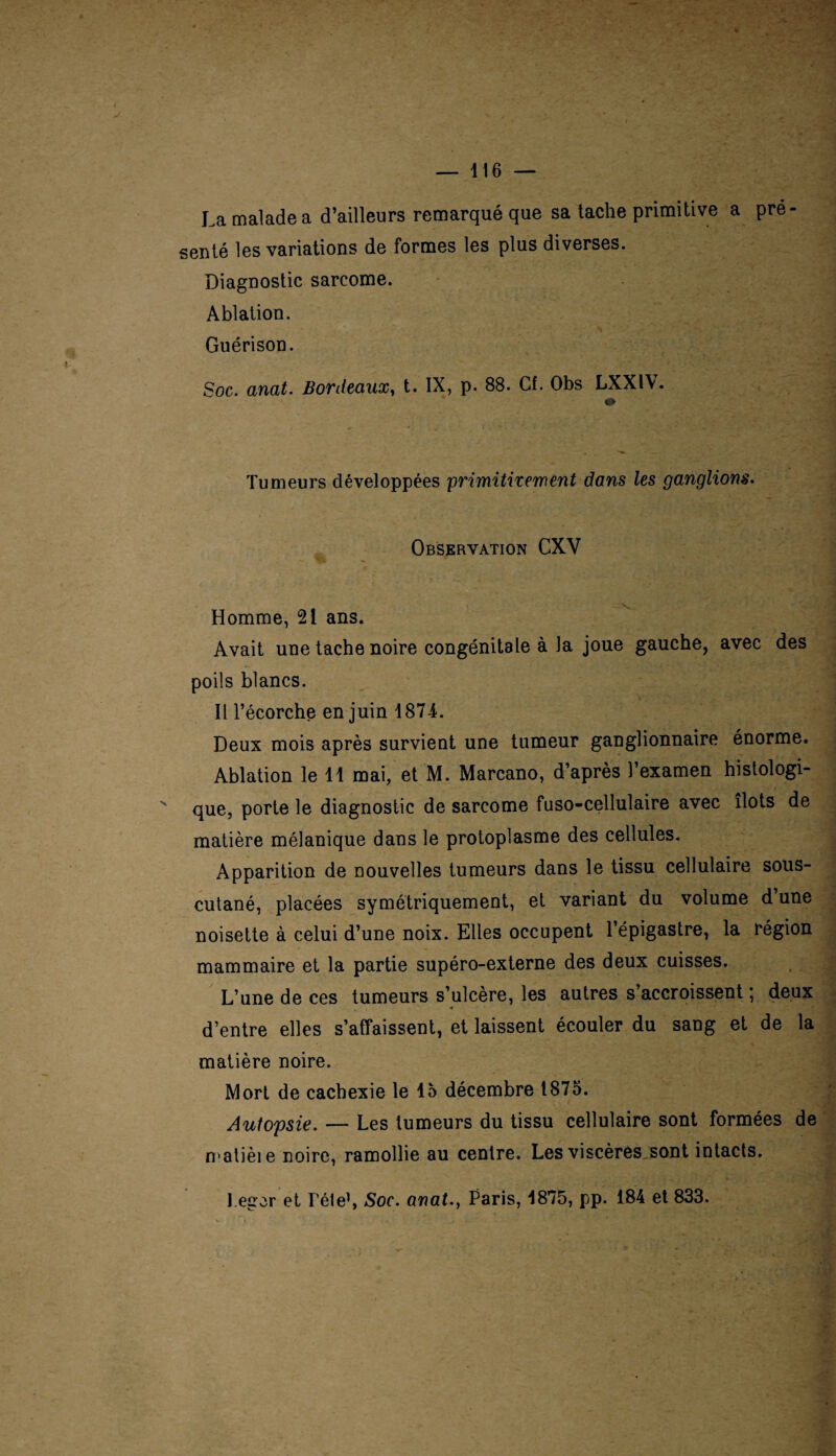 La malade a d’ailleurs remarqué que sa tache primitive a pré¬ senté les variations de formes les plus diverses. Diagnostic sarcome. Ablation. Guérison. Soc. anat. Bordeaux, t. IX, p. 88. Cf. Obs LXXl\. <» Tumeurs développées primitivement dans les ganglions. Observation CXV Homme, 21 ans. Avait une tache noire congénitale à la joue gauche, avec des poils blancs. Il l’écorche en juin 1874. Deux mois après survient une tumeur ganglionnaire énorme. Ablation le 11 mai, et M. Marcano, d’après l’examen histologi¬ que, porte le diagnostic de sarcome fuso-cellulaire avec îlots de matière mélanique dans le protoplasme des cellules. Apparition de nouvelles tumeurs dans le tissu cellulaire sous- cutané, placées symétriquement, et variant du volume d’une noisette à celui d’une noix. Elles occupent l’épigastre, la région mammaire et la partie supéro-externe des deux cuisses. L’une de ces tumeurs s’ulcère, les autres s’accroissent ; deux d’entre elles s’affaissent, et laissent écouler du sang et de la matière noire. Mort de cachexie le 15 décembre 1875. Autopsie. — Les tumeurs du tissu cellulaire sont formées de matièie noire, ramollie au centre. Les viscères sont intacts. l.eger et Télé1, Soc. anat., Paris, 1875, pp. 184 et 833.