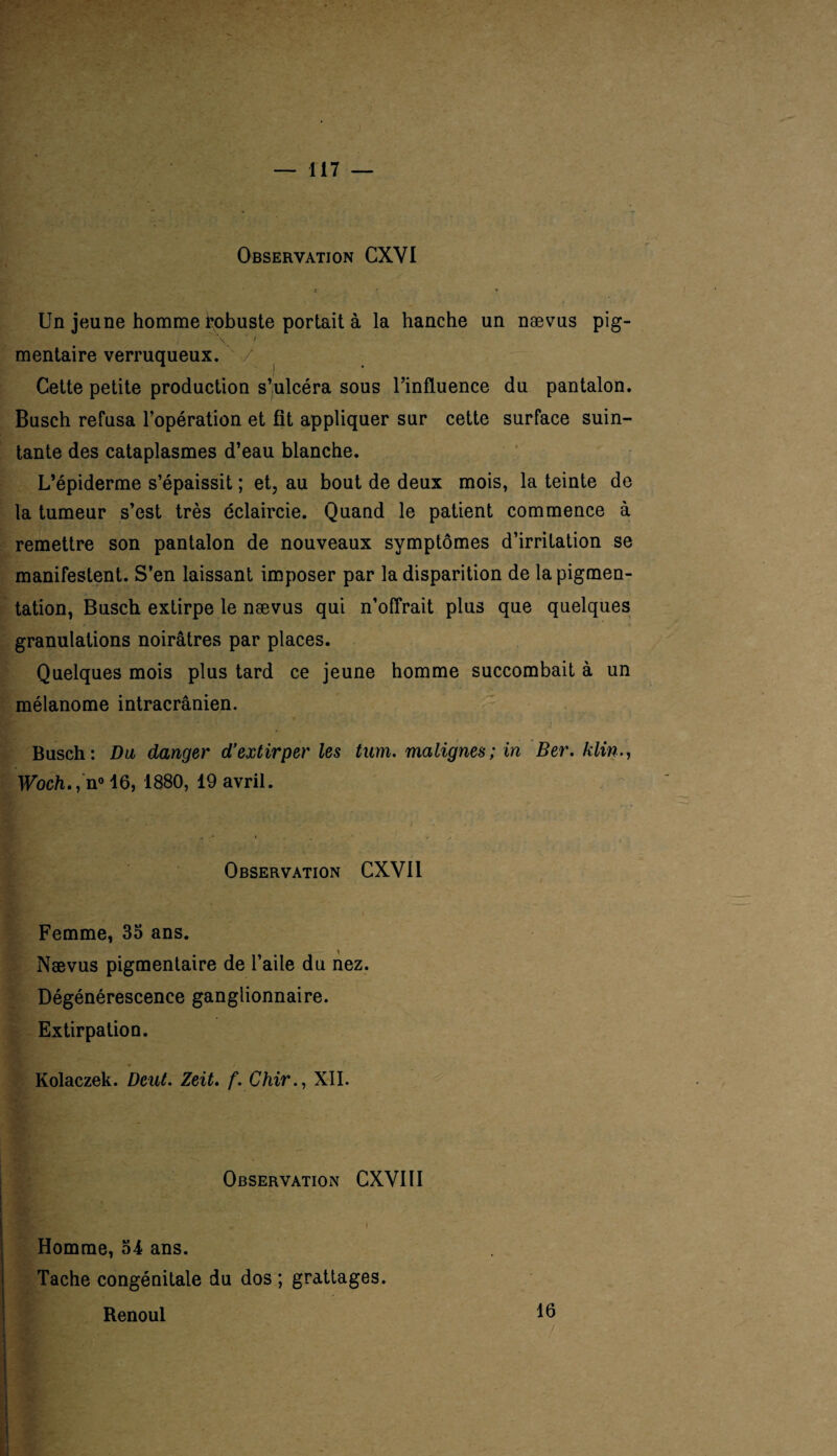 Observation CXVI i 1 * Un jeune homme robuste portait à la hanche un nævus pig- ; \ / mentaire verruqueux. / Cette petite production s’ulcéra sous l’influence du pantalon. Busch refusa l’opération et fit appliquer sur cette surface suin¬ tante des cataplasmes d’eau blanche. L’épiderme s’épaissit ; et, au bout de deux mois, la teinte de la tumeur s’est très éclaircie. Quand le patient commence à remettre son pantalon de nouveaux symptômes d’irritation se manifestent. S’en laissant imposer par la disparition de la pigmen¬ tation, Busch extirpe le nævus qui n’offrait plus que quelques granulations noirâtres par places. Quelques mois plus tard ce jeune homme succombait à un mélanome intracrânien. Busch: Du danger d’extirper les tum. malignes; in Ber. klin Woch., n° 16, 1880, 19 avril. Observation CXV11 Femme, 35 ans. Nævus pigmentaire de l’aile du nez. Dégénérescence ganglionnaire. Extirpation. Kolaczek. Dent. Zeit. f. Chir., XII. Observation CXVI II Homme, 54 ans. Tache congénitale du dos ; grattages. Renoul 16