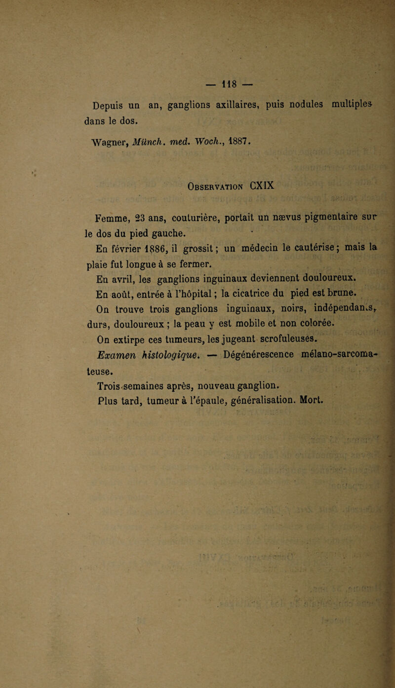 Depuis un an, ganglions axillaires, puis nodules multiples dans le dos. Wagner, Münch. med. Woch., 1887. Observation GXIX Femme, 23 ans, couturière, portait un nævus pigmentaire sur le dos du pied gauche. En février 1886, il grossit; un médecin le cautérise; mais la plaie fut longue à se fermer. En avril, les ganglions inguinaux deviennent douloureux. En août, entrée à l’hôpital ; la cicatrice du pied est brune. On trouve trois ganglions inguinaux, noirs, indépendants, durs, douloureux ; la peau y est mobile et non colorée. On extirpe ces tumeurs, les jugeant scrofuleuses. Examen histologique. — Dégénérescence mélano-sarcoma- teuse. Trois «semaines après, nouveau ganglion. Plus tard, tumeur à l’épaule, généralisation. Mort.