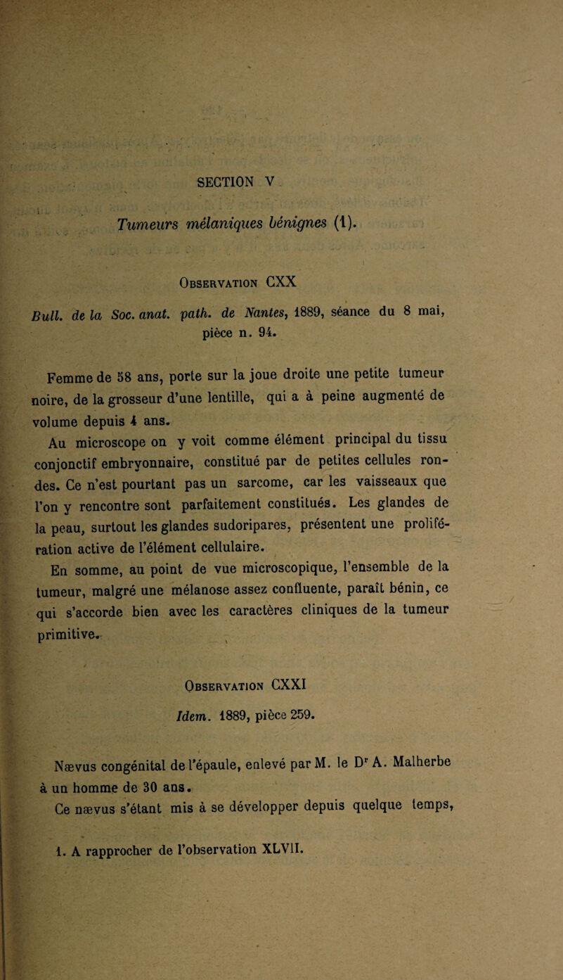 i :... Tumeurs mélaniques bénignes (1). Observation GXX ’ if •' • * Bull, de la Soc. anat. path. de Nantes, 1889, séance du 8 mai, pièce n. 94. Femme de 58 ans, porte sur la joue droite une petite tumeur noire, de la grosseur d’une lentille, qui a à peine augmenté de volume depuis 4 ans. Au microscope on y voit comme élément principal du tissu conjonctif embryonnaire, constitué par de petites cellules ron¬ des. Ce n’est pourtant pas un sarcome, car les vaisseaux que l’on y rencontre sont parfaitement constitués. Les glandes de la peau, surtout les glandes sudoripares, présentent une prolifé¬ ration active de l’élément cellulaire. En somme, au point de vue microscopique, l’ensemble de la tumeur, malgré une mélanose assez confluente, paraît bénin, ce qui s’accorde bien avec les caractères cliniques de la tumeur primitive. Observation CXXI Idem. 1889, pièce 259. Naevus congénital de l’épaule, enlevé par M. le Dr A. Malherbe à un homme de 30 ans. Ce naevus s’étant mis à se développer depuis quelque temps, 1. A rapprocher de l’observation XLV1I.