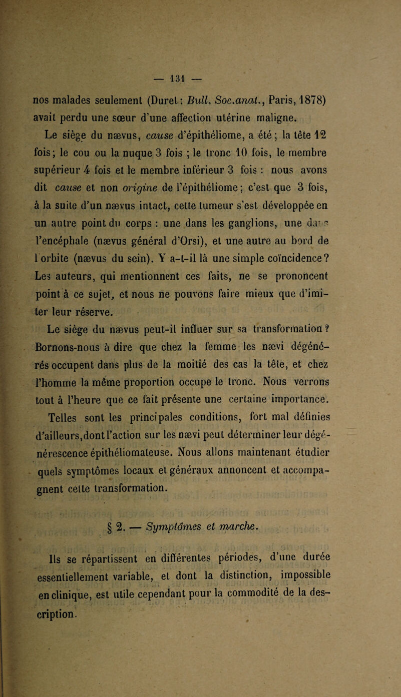 nos malades seulement (Durel: Bulh Soc.anal., Paris, 1878) avait perdu une sœur d’une affection utérine maligne. Le siège du nævus, cause d’épithéliome, a été; la tête 12 fois; le cou ou la nuque 3 fois ; le tronc 10 fois, le membre supérieur 4 fois et le membre inférieur 3 fois : nous avons dit cause et non origine de l’épithéliome ; c’est que 3 fois, à la suite d’un nævus intact, cette tumeur s’est développée en un autre point du corps : une dans les ganglions, une d.u ~ l’encéphale (nævus général d’Orsi), et une autre au bord de 1 orbite (nævus du sein). Y a-t-il là une simple coïncidence? Les auteurs, qui mentionnent ces faits, ne se prononcent point à ce sujet, et nous ne pouvons faire mieux que d’imi¬ ter leur réserve. Le siège du nævus peut-il influer sur sa transformation? Bornons-nous à dire que chez la femme les nævi dégéné¬ rés occupent dans plus de la moitié des cas la tête, et chez l’homme la même proportion occupe le tronc. Nous verrons tout à l’heure que ce fait présente une certaine importance. Telles sont les principales conditions, fort mal définies d’ailleurs, dont l’action sur les nævi peut déterminer leur dégé¬ nérescence épithéliomaleuse. Nous allons maintenant étudier quels symptômes locaux et généraux annoncent et accompa¬ gnent cette transformation. § 2. — Symptômes et marche. Ils se répartissent en différentes périodes, d’une durée essentiellement variable, et dont la distinction, impossible en clinique, est utile cependant pour la commodité de la des¬ cription.