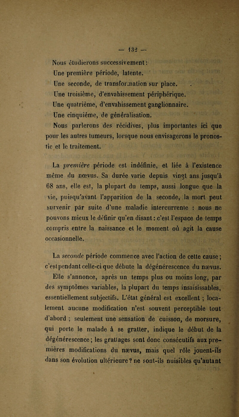 Nous étudierons successivement: Une première période, latente. Une seconde, de transformation sur place. Une troisième, d'envahissement périphérique. Une quatrième, d’envahissement ganglionnaire. Une cinquième, de généralisation. Nous parlerons des récidives, plus imporlantes ici que pour les autres tumeurs, lorsque nous envisagerons le pronos¬ tic et le traitement. La première période est indéfinie, et liée à l’existence même du nœvus. Sa durée varie depuis vingt ans jusqu'à 68 ans, elle est, la plupart du temps, aussi longue que la vie, puisqu'avant l’apparition de la seconde, la mort peut survenir par suite d’une maladie intercurrente : nous ne pouvons mieux le définir qu’en disant : c’est l’espace de temps compris entre la naissance et le moment où agit la cause occasionnelle. La seconde période commence avec l'action de cette cause; c’estpendant celle-ci que débute la dégénérescence du nævus. Elle s'annonce, après un temps plus ou moins long, par des symptômes variables, la plupart du temps insaisissables, essentiellement subjectifs. L'état général est excellent ; loca¬ lement aucune modification n’est souvent perceptible tout d’abord ; seulement une sensation de cuisson, de morsure, qui porte le malade à se gratter, indique le début de la dégénérescence; les grattages sont donc consécutifs aux pre¬ mières modifications du nævus, mais quel rôle jouent-ils dans son évolution ultérieure? ne sont-ils nuisibles qu’autant