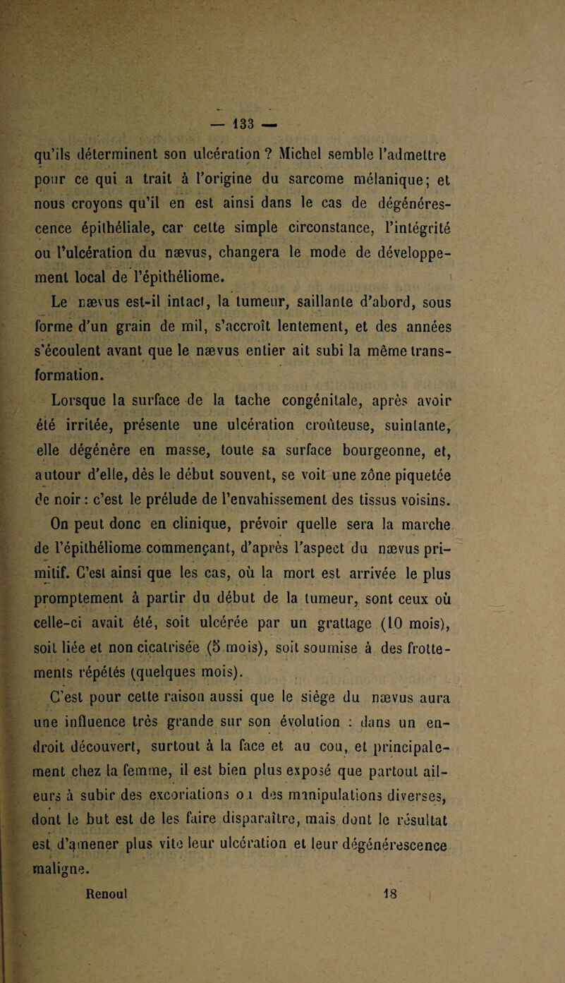 qu’ils déterminent son ulcération ? Michel semble l’admettre pour ce qui a trait à l’origine du sarcome mélanique; et nous croyons qu’il en est ainsi dans le cas de dégénéres¬ cence épithéliale, car cette simple circonstance, l’intégrité ou l’ulcération du nævus, changera le mode de développe¬ ment local de l’épithéliome. Le nævus est-il intact, la tumeur, saillante d’abord, sous forme d’un grain de mil, s’accroît lentement, et des années s'écoulent avant que le nævus entier ait subi la même trans¬ formation. Lorsque la surface de la tache congénitale, après avoir été irritée, présente une ulcération croûteuse, suintante, elle dégénère en masse, toute sa surface bourgeonne, et, autour d’elle, dès le début souvent, se voit une zone piquetée de noir : c’est le prélude de l’envahissement des tissus voisins. On peut donc en clinique, prévoir quelle sera la marche de l’épilhéliome commençant, d’après l’aspect du nævus pri¬ mitif. G’esl ainsi que les cas, où la mort est arrivée le plus promptement à partir du début de la tumeur, sont ceux où celle-ci avait été, soit ulcérée par un grattage (10 mois), soit liée et non cicatrisée (5 mois), soit soumise à des frotte- . . : * i - - 7 , » • * * * ments répétés (quelques mois). C’est pour cette raison aussi que le siège du nævus aura une influence très grande sur son évolution : dans un en¬ droit découvert, surtout à la face et au cou, et principale¬ ment chez la femme, il est bien plus exposé que partout ail- eurs à subir des excoriations o i des manipulations diverses, * dont le but est de les faire disparaître, mais dont le résultat est. d’qmener plus vite leur ulcération et leur dégénérescence maligne. Renoul 18
