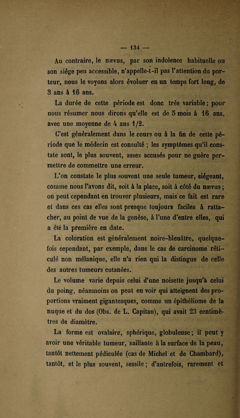 Au contraire, le nævus, par son indolence habituelle ou son siège peu accessible, n'appelle-t-il pas l'attention du por¬ teur, nous le voyons alors évoluer en un temps fort long, de 3 ans à 16 ans. La durée de cette période est donc très variable ; pour nous résumer nous dirons qu'elle est de 5 mois à 16 ans, avec une moyenne de 4 ans 1/2. C’est généralement dans le cours ou à la fin de cette pé¬ riode que le médecin est consulté ; les symptômes qu'il cons¬ tate sont, le plus souvent, assez accusés pour ne guère per¬ mettre de commettre une erreur. L'on constate le plus souvent une seule tumeur, siégeant, comme nous l’avons dit, soit à la place, soit à côté du nævus ; on peut cependant en trouver plusieurs, mais ce fait est rare * et dans ces cas elles sont presque toujours faciles à ratta¬ cher, au point de vue de la genèse, à l'une d'entre elles, qui a été la première en date. La coloration est généralement noire-bleuâtre, quelque¬ fois cependant, par exemple, dans le cas de carcinome réti¬ culé non mélanique, elle n’a rien qui la distingue de celle des autres tumeurs cutanées. Le volume varie depuis celui d'une noisette jusqu'à celui du poing, néanmoins on peut en voir qui atteignent des pro¬ portions vraiment gigantesques, comme un épithéliome de la nuque et du dos (Obs. de L. Capitan), qui avait 23 centimè¬ tres de diamètre. La forme est ovalaire, sphérique, globuleuse; il peut y avoir une véritable tumeur, saillante à la surface de la peau, tantôt nettement pédiculée (cas de Michel et de Chambard), tantôt, et le plus souvent, sessile ; d’autrefois, rarement et