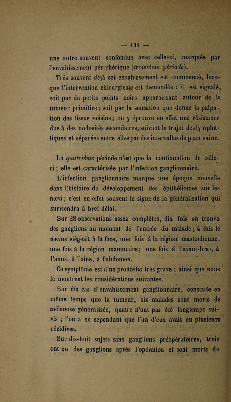 une autre souvent confondue avec celle-ci, marquée par l’envahissement périphérique (troisième période). Très souvent déjà cet envahissement est commencé, lors¬ que l’intervention chirurgicale est demandée : il est signalé, soit par de petits points noirs apparaissant autour de la tumeur primitive; soit par la sensation que donne la palpa¬ tion des tissus voisins ; on y éprouve en effet une résistance due à des nodosités secondaires, suivant le trajet des lympha¬ tiques et séparées entre elles par des intervalles de peau saine. La quatrième période n’est que la continuation de celle- ci ; elle est caractérisée par l’infection ganglionnaire. L'infection ganglionnaire marque une époque nouvelle f ; ... « _ ' r J ! f V • ■ dans l’histoire du développement des épithéliomes sur les nævi ; c’est en effet souvent le signe de la généralisation qui surviendra à bref délai. * • z < ',> Sur 28 observations assez complètes, dix fois on trouva ‘ ■ ■ . • • i : t * • f « • .* - . des ganglions au moment de l’entrée du malade ; 4 fois le , ' . ■ ; • * ‘ ‘ , - 1 , ■ - ■ ' f nævus siégeait à la face, une fois à la région mastoïdienne, une fois à la région mammaire; une fois â l’avant-bra?, à l’anus, à l’aîne, à l’abdomen. Ce symptôme est d’un pronostic très grave; ainsi que nous * i • , ? 1 ... le montrent les considérations suivantes. * ' ' : , ' . * . Sur dix cas d’envahissement ganglionnaire, constatés en même temps que la tumeur, six malades sont morts de mélanose généralisée, quatre n’ont pas été longtemps sui¬ vis ; l’on a su cependant que l’un d’eux avait eu plusieurs r * ' , ,, récidives. Sur dix-huit sujets sans ganglions préopératoires, trois ont eu des ganglions après l’opération et sont morts de