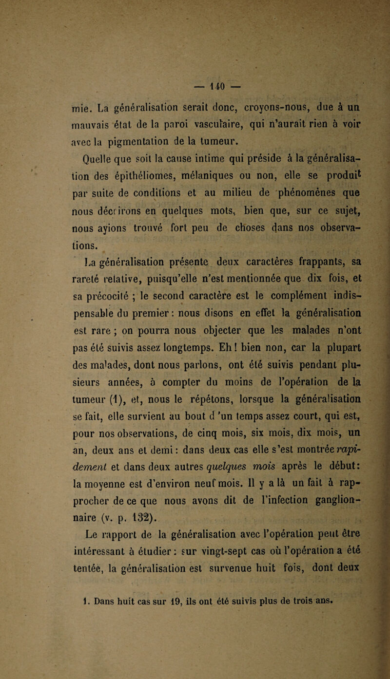 mie. La généralisation serait donc, croyons-nous, due à un mauvais état de la paroi vasculaire, qui n’aurait rien à voir avec la pigmentation de la tumeur. Quelle que soit la cause intime qui préside à la généralisa¬ tion des épithéliomes, mélaniques ou non, elle se produit par suite de conditions et au milieu de phénomènes que nous décrirons en quelques mots, bien que, sur ce sujet, nous ayions trouvé fort peu de choses dans nos observa¬ tions. La généralisation présente deux caractères frappants, sa rareté relative, puisqu’elle n’est mentionnée que dix fois, et sa précocité ; le second caractère est le complément indis¬ pensable du premier : nous disons en effet la généralisation est rare ; on pourra nous objecter que les malades n’ont pas été suivis assez longtemps. Eh! bien non, car la plupart des malades, dont nous parlons, ont été suivis pendant plu- j sieurs années, à compter du moins de l’opération de la tumeur (1), et, nous le répétons, lorsque la généralisation se fait, elle survient au bout d ’un temps assez court, qui est, pour nos observations, de cinq mois, six mois, dix mois, un an, deux ans et demi: dans deux cas elle s’est montrée rapi¬ dement ei dans dei\x autres quelques mois après le début: la moyenne est d’environ neuf mois. 11 y a là un fait à rap¬ procher de ce que nous avons dit de l’infection ganglion¬ naire (v. p. 132). Le rapport de la généralisation avec l’opération peut être intéressant à étudier : sur vingt-sept cas où l’opération a été tentée, la généralisation est survenue huit fois, dont deux 1. Dans huit cas sur 19, ils ont été suivis plus de trois ans.