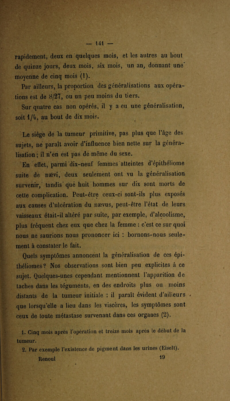 rapidement, deux en quelques mois, et les autres au bout de quinze jours, deux mois, six mois, un an, donnant une* moyenne de cinq mois (1). Par ailleurs, la proportion des généralisations aux opéra- • ' 7 . - • t * *. r ’ * • tions est de 8/27, ou un peu moins du tiers. Sur quatre cas non opérés, il y a eu une généralisation, soit 1/4, au bout de dix mois. Le siège de la tumeur primitive, pas plus que l’âge des sujets, ne paraît avoir d’influence bien nette sur la généra¬ lisation; il n’en est pas de même du sexe. En effet, parmi dix-neuf femmes atteintes d’épilhéliome suite de nævi, deux seulement ont vu la généralisation survenir, tandis que huit hommes sur dix sont morts de cette complication. Peut-être ceux-ci sont-ils plus exposés aux causes d’ulcération du nævus, peut-être l’état de leurs vaisseaux était-il altéré par suite, par exemple, d’alcoolisme, plus fréquent chez eux que chez la femme : c’est ce sur quoi nous ne saurions nous prononcer ici : bornons-nous seule¬ ment à constater le fait. Quels symptômes annoncent la généralisation de ces épi- théliomes? Nos observations sont bien peu explicites à ce sujet. Quelques-unes cependant mentionnent l’apparition de taches dans les téguments, en des endroits plus ou moins distants de la tumeur initiale : il paraît évident d’ailleurs , que lorsqu’elle a lieu dans les viscères, les symptômes sont ceux de toute métastase survenant dans ces organes (2). 1. Cinq mois après l’opération et treize mois après le début de la tumeur. 2. Par exemple l’existence de pigment dans les urines (Eiselt). Renoul ^