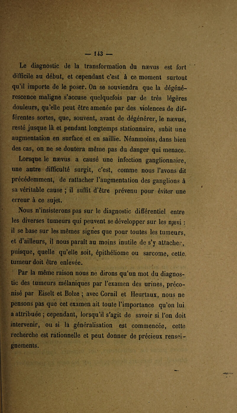 Le diagnostic de la transformation du nævus est fort difficile au début, et cependant c’est à ce moment surtout qu’il importe de le poser. On se souviendra que la dégéné¬ rescence maligne s’accuse quelquefois par de très légères douleurs, qu’elle peut être amenée par des violences de dif¬ férentes sortes, que, souvent, avant de dégénérer, le nævus, resté jusque là et pendant longtemps stationnaire, subit une augmentation en surface et en saillie. Néanmoins, dans bien des cas, on ne se doutera même pas du danger qui menace. Lorsque le nævus a causé une infection ganglionnaire, une autre difficulté surgit, c’est, comme nous l’avons dit précédemment, de rattacher l’augmentation des ganglions à sa véritable cause ; il suffit d’être prévenu pour éviter une erreur à ce sujet. Nous n’insisterons pas sur le diagnostic différentiel entre les diverses tumeurs qui peuvent se développer sur les nsevi : il se base sur les mêmes signes que pour toutes les tumeurs, et d’ailleurs, il nous paraît au moins inutile de s’y attacher, puisque, quelle qu’elle soit, épithéliome ou sarcome, cette, tumeur doit être enlevée. Par la meme raison nous ne dirons qu’un mot du diagnos¬ tic des tumeurs mélaniques par l’examen des urines, préco¬ nisé par Eiselt et Bolze ; avec Gornil et Heurtaux, nous ne pensons pas que cet examen ait toute l’importance qu’on lui a attribuée ; cependant, lorsqu’il s’agit de savoir si l’on doit intervenir, ou si la généralisation est commencée, cette recherche est rationnelle et peut donner de précieux rensei¬ gnements.