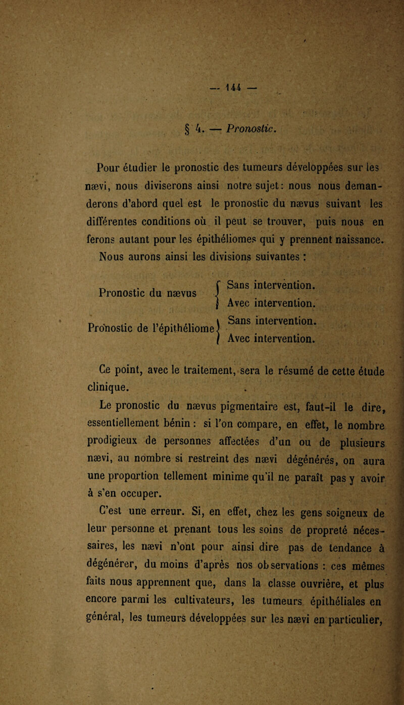 § 4. — Pronostic. Pour étudier le pronostic des tumeurs développées sur les nævi, nous diviserons ainsi notre sujet: nous nous deman¬ derons d’abord quel est le pronostic du nævus suivant les différentes conditions où il peut se trouver, puis nous en ferons autant pour les épithéliomes qui y prennent naissance. Nous aurons ainsi les divisions suivantes : Sans intervention. Avec intervention. Sans intervention. Avec intervention. Pronostic du nævus Pronostic de répithéliome Ce point, avec le traitement, sera le résumé de cette étude clinique. . i Le pronostic du nævus pigmentaire est, faut-il le dire, essentiellement bénin : si l’on compare, en effet, le nombre prodigieux de personnes affectées d’un ou de plusieurs nævi, au nombre si restreint des nævi dégénérés, on aura une proportion tellement minime qu’il ne paraît pas y avoir à s’en occuper. C’est une erreur. Si, en effet, chez les gens soigneux de leur personne et prenant tous les soins de propreté néces¬ saires, les nævi n’ont pour ainsi dire pas de tendance à dégénérer, du moins d’après nos observations : ces mêmes faits nous apprennent que, dans la classe ouvrière, et plus encore parmi les cultivateurs, les tumeurs épithéliales en général, les tumeurs développées sur les nævi en particulier,