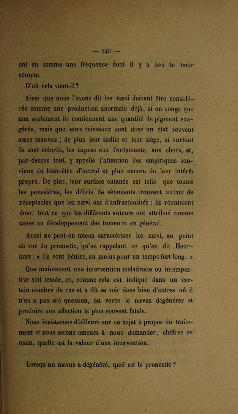 — 14 5 — ont en somme une fréquence dont il y a lieu de tenir compte. D’où cela vient-il? Ainsi que nous l’avons dit les nævi doivent être considé¬ rés comme une production anormale déjà, si on songe que non seulement ils contiennent une quantité de pigment exa¬ gérée, mais que leurs vaisseaux sont dans un état souvent assez mauvais ; de plus leur saillie et leur siège, si surtout ils sont colorés, les expose aux frottements, aux chocs, et, par-dessus tout, y appelle l’attention des empiriques sou¬ cieux du bien-être d’autrui et plus encore de leur intérêt propre. De plus, leur surface cutanée est telle que toutes les poussières, les débris de vêtements.trouvent autant de réceptacles que les nævi ont d’anfractuosités : ils réunissent donc tout ce que les différents auteurs ont attribué comme cause au développement des tumeurs en général. Aussi ne peut-on mieux caractériser les nævi, au point de vue du pronostic, qu’en rappelant ce qu’en dit Ileur- taux: c( Ils sont bénins, au moins pour un temps fort long. » Que maintenant une intervention maladroite ou intempes¬ tive soit tentée, et, comme cela est indiqué dans un cer¬ tain nombre de cas et a dû se voir dans bien d’autres où il n’en a pas été question, on verra le nævus dégénérer et produire une affection le plus souvent fatale. Nous insisterons d’ailleurs sur ce sujet à propos du traite¬ ment et nous serons amenés à nous demander, chiffres en main, quelle est la valeur d’une intervention. Lorsqu’un nævus a dégénéré, quel est le pronostic ? a /
