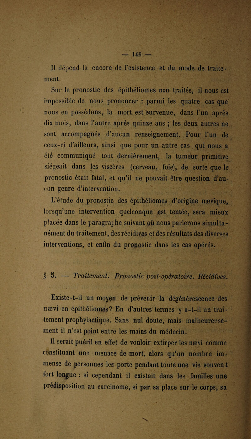ment. Sur le pronostic des épithéliomes non traités, il nous est impossible de nous prononcer : parmi les quatre cas que ' nous en possédons, la mort est survenue, dans l’un après dix mois, dans l’autre. après quinze ans ; les deux autres ne sont accompagnés d’aucun renseignement. Pour l’un de ceux-ci d’ailleurs, ainsi que pour un autre cas qui nous a été communiqué tout dernièrement, la tuméur primitive siégeait dans les viscères (cerveau, foie), de sorte que le pronostic était fatal, et qu’il ne pouvait être question d’au- < un genre d’intervention. L’étude du pronostic des épithéliomes d’origine nævique, lorsqu’une intervention quelconque est tentée, sera mieux placée dans le paragraphe suivant où nous parlerons simulta¬ nément du traitement, des récidives et des résultats des diverses interventions, et enfin du pronostic dans les cas opérés. § 5. — Traitement. Pronostic p os t-opératoire. Récidives. Existe-t-il un moyen de prévenir la dégénérescence des nævi en épithéliomes? En d’autres termes y a-t-il un trai¬ tement prophylactique. Sans nul doute, mais malheureuse¬ ment il n’est point entre les mains du médecin. Il serait puéril en effet de vouloir extirper les nævi comme constituant une menace de mort, alors qu’un nombre im¬ mense de personnes les porte pendant toute une vie souven t tort longue : si cependant il existait dans les familles une prédisposition au carcinome, si par sa place sur le corps, sa N