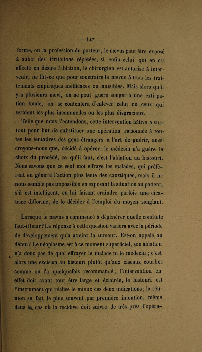 1 i7 — forme, ou la profession du porteur, le nævuspeut être exposé à subir des irritations répétées, si enfin celui qui en est affecté en désire l’ablation, le chirurgien est autorisé à inter¬ venir, ne fût-ce que pour soustraire le nævus à tous les trai¬ tements empiriques inefficaces ou nuisibles. Mais alors qu’il y a plusieurs nævi, on ne peut guère songer à une extirpa¬ tion totale, on se contentera d’enlever celui ou ceux qui seraient les plus incommodes ou les plus disgracieux. Telle que nous l’entendons, cette intervention hâtive a sur¬ tout pour but de substituer une opération raisonnée à tou¬ tes les tentatives des gens étrangers à l’art de guérir, aussi croyons-nous que, décidé à opérer, le médecin n’a guère le choix du procédé, ce qu’il faut, c’est l’ablation au bistouri. Nous savons que ce seul mot effraye les malades, qui préfè¬ rent en général l’action plus lente des caustiques, mais il ne nous semble pas impossible en exposant la situation au patient, s’il est intelligent, en lui faisant craindre parfois une cica¬ trice difforme, de le décider à l’emploi du moyen sanglant. Lorsque le nævus a commencé à dégénérer quelle conduite faut-il tenir ? La réponse à celte question variera avec la période de développement qu’a atteint la tumeur. Est-on appelé au début? Le néoplasme est à ce moment superficiel, son ablation n’a donc pas de quoi effrayer le malade ni le ,médecin ; c’est alors une excision au bistouri plutôt qu’aux ciseaux courbes comme on l’a quelquefois recommandé; rintervention en effet doit avant tout être large et éclairée, le bistouri est l’instrument qui réalise le mieux ces deux indications ; là réu¬ nion se fait le plus souvent par première intention, même dans le. cas où la récidive doit suivre de très près l’opéra-