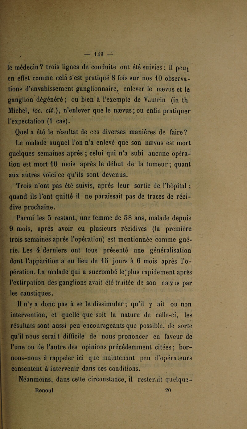 * . » • .... » le médecin? trois lignes de conduite ont été suivies : il peut en effet comme cela s’est pratiqué 8 fois sur nos 10 observa¬ tions d’envahissement ganglionnaire, enlever le nævus et le ganglion dégénéré ; ou bien à l’exemple de Vautrin (in th Michel, toc. cil.), n’enlever que le nævus; ou enfin pratiquer l’expectation (1 cas). Quel a été le résultat de ces diverses manières de faire? Le malade auquel l’on n’a enlevé que son nævus est mort quelques semaines après ; celui qui n’a subi aucune opéra¬ tion est mort 10 mois après le début de la tumeur; quant aux autres voici ce qu’ils sont devenus. Trois n’ont pas été suivis, après leur sortie de l’hôpital ; quand ils l’ont quitté il ne paraissait pas de traces de réci¬ dive prochaine. Parmi les 5 restant, une femme de 58 ans, malade depuis 9 mois, après avoir eu plusieurs récidives (la première i ■ • \ - • t ' trois semaines après l’opération) est mentionnée comme gué¬ rie. Les 4 derniers ont tous présenté une généralisation dont l’apparition a eu lieu de 15 jours à 6 mois après l’o¬ pération. La malade qui a succombé le’plus rapidement après l’extirpation des ganglions avait été traitée de son næyjs par les caustiques. Il n’y a donc pas à se le dissimuler; qu’il y ait ou non intervention, et quelle que soit la nature de celle-ci, les résultats sont aussi peu encourageants que possible, de sorte qu’il nous serai t difficile de nous prononcer en faveur de l’une ou de l’autre des opinions précédemment citées ; bor¬ nons-nous à rappeler ici que maintenant peu d’opérateurs consentent à intervenir dans ces conditions. Néanmoins, dans celte circonstance, il resterait quelque- Renoul 20