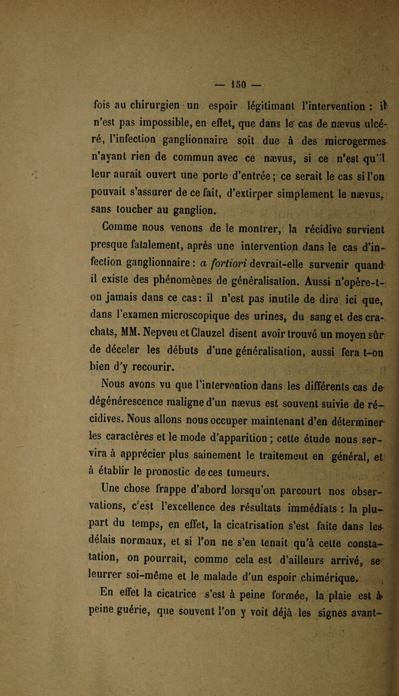 fois au chirurgien un espoir légitimant l’intervention: iï n’est pas impossible, en effet, que dans le' cas de nævus ulcé¬ ré, l’infection ganglionnaire soit due à des microgermes^ n’ayant rien de commun avec ce nævus, si ce n’est qu’ l leur aurait ouvert une porte d’entrée; ce serait le cas si l’on pouvait s’assurer de ce fait, d’extirper simplement le nævusr sans toucher au ganglion. Gomme nous venons de le montrer, la récidive survient presque fatalement, après une intervention dans le cas d’in¬ fection ganglionnaire : a fortiori devrait-elle survenir quand il existe des phénomènes de généralisation. Aussi n’opère-t- on jamais dans ce cas : il n’est pas inutile de dire ici que, dans l’examen microscopique des urines, du sang et des cra¬ chats, MM. Nepveu et Glauzel disent avoir trouvé un moyen sûr de déceler les débuts d’une généralisation, aussi fera t-on bien d’y recourir. Nous avons vu que l’intervention dans les différents cas de dégénérescence maligne d’un nævus est souvent suivie de ré¬ cidives. Nous allons nous occuper maintenant d’en déterminer les caractères et le mode d'apparition ; cette étude nous ser¬ vira à apprécier plus sainement le traitement en général, et à établir le pronostic de ces tumeurs. Une chose frappe d’abord lorsqu’on parcourt nos obser¬ vations, c'est l’excellence des résultats immédiats : la plu¬ part du temps, en effet, la cicatrisation s’est faite dans les- délais normaux, et si l’on ne s’en tenait qu'à cette consta¬ tation, on pourrait, comme cela est d’ailleurs arrivé, se leurrer soi-même et le malade d'un espoir chimérique. En effet la cicatrice s’est à peine formée, la plaie est à* peine guérie, que souvent l'on y voit déjà les signes avant-