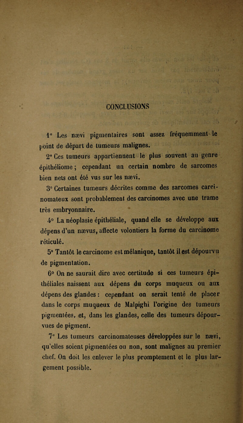 CONCLUSIONS 1° Les nævi pigmentaires sont assez fréquemment le point de départ de tumeurs malignes. 2° Ces tumeurs appartiennent le plus souvent au genre épithéliome ; cependant un certain nombre de sarcomes bien nets ont été vus sur les nævi. 3° Certaines tumeurs décrites comme des sarcomes carci¬ nomateux sont probablement des carcinomes avec une trame très embryonnaire. 4° La néoplasie épithéliale, quand elle se développe aux dépens d’un nævus, affecte volontiers la forme du carcinome réticulé. 5° Tantôt le carcinome est mélanique, tantôt il est dépourvu de pigmentation. 6° On ne saurait dire avec certitude si ces tumeurs épi¬ théliales naissent aux dépens du corps muqueux ou aux dépens des glandes : cependant on serait tenté de placer dans le corps muqueux de Malpighi l’origine des tumeurs pigmentées, et, dans les glandes, celle des tumeurs dépour¬ vues de pigment. 7° Les tumeurs carcinomateuses développées sur le nævi, qu’elles soient pigmentées ou non, sont malignes au premier chef. On doit les enlever le plus promptement et le plus lar¬ gement possible.