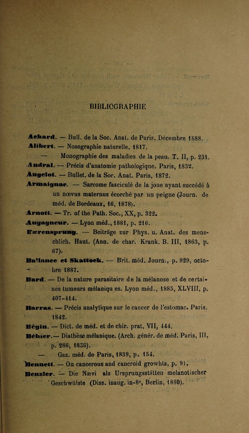 ï f BIBLIOGRAPHIE Aeliard. — Bull, delà Soc. Anal, de Paris. Décembre 1S88. Alibert. — Nosographie naturelle, 1817. — Monographie des maladies de la peau. T. II, p. 231. Andral. — Précis d’anatomie pathologique. Paris, 1832. Angelot. — Bullet. de la Soc. Anat. Paris, 1872. Armaignac. — Sarcome fasciculé de la joue ayant succédé à un nœvus maternus écorché par un peigne (Journ. de méd. de Bordeaux, 16, 1878). Arnott. — Tr. of the Path. Soc., XX, p. 322. Angagnewr. — Lyon méd., 1881, p. 216. EærensprHug. — Beitrage zur Phys. u. Anat. des mens- chlich. Haut. (Ann. de char. Krank. B. III, 1863, p. 67). Ballance et Skattocl*. — Brit. méd. Journ., p. 929, octo- ~ bre 1887. , Baril. — De la nature parasitaire de la mélanose et de certai- t • > nés tumeurs mélaniqu es. Lyon méd., 1885, XLVIII, p. «-■' 407-414. . ; ' ■. • . : Barras. — Précis analytique sur le cancer de l’estomac. Paris. 1842. Bégin. — Dict. de méd. et de chir. prat, VII, 444. Béitier.— Diathèse mélanique. (Arch. génér. de méd. Paris, III, p. 286, 1838). — Gaz. méd. de Paris, 1839, p. 154. iBennett. — On cancerous and cancroid growhts, p. 91. Benzler. — Die Nævi aïs Ursprungsstatten melanotischer ' Geschwülste (Diss. inaug. in-8°, Berlin, 1880).