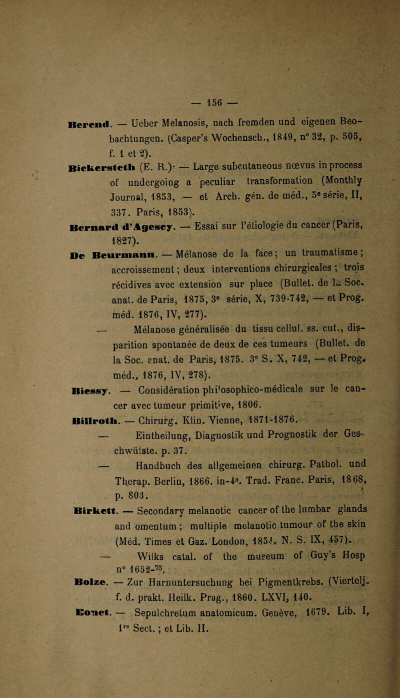 Rereiul. — Ueber Melanosis, nach fremden und eigenen Beo- bachtungen. (Casper’s Wochensch., 1849, n° 32, p. 505, f. 1 et 2). Bickerstetli (E. R.)- — Large subcutaneous ncevus inprocess of undergoing a peculiar transformation (Monthly Journal, 1853, — et Arch. gén. de méd., 5® série, II, 337. Paris, 1853). Bernard «l’Agescy. — Essai sur l’étiologie du cancer (Paris, 1827). De Beurmann. — Mélanose de la face ; un traumatisme ; accroissement ; deux interventions chirurgicales ; trois récidives avec extension sur place (Bullel. de lu Soc. anat. de Paris, 1875, 3e série, X, 739-742, — et Prog. méd. 1876, IV, 277). —- Mélanose généralisée du tissu cellul. ss. eut., dis¬ parition spontanée de deux de ces tumeurs (Bullet. de la Soc. anat. de Paris, 1875. 3e S. X, 742, — et Prog.' méd., 1876, IV, 278). Biessy. — Considération phi’osophico-médicale sur le can¬ cer avec tumeur primitive, 1806. Billrotli. — Chirurg. Klin. Vienne, 1871-1876. — Eintheilung, Diagnostik und Prognostik der Ges- chwülste. p. 37. — Handbuch des allgemeinen chirurg. Pathol, und Therap. Berlin, 1866. in-4°. Trad. Franc. Paris, 1868, p. 803. ' Birkett. — Secondary melanotic cancer of the lumbar glands and omentum ; multiple melanotic tumour of the skin (Méd. Times et Gaz. London, 185L. N. S. IX, 457). — Wilks catal. of the muséum of Guy’s Hosp n° 1652-’73. Bolze. — Zur Harnuntersuchung bei Pigmentkrebs. (Viertelj* f. d. prakt. Heilk. Prag., 1860. LXVI, 140. Koîiel. — Sepulchretum anatomicum. Genève, 1679. Lib. I, lre Sect. ; et Lib. II.