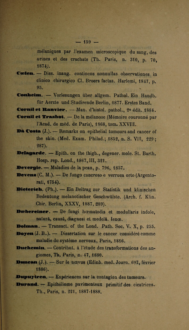 mélaniques par l’examen microscopique du sang, des urines et des crachats (Th. Paris, n. 310, p. 70, 1874;. Cœlen. — Diss. inaug. continens nonnullas observationes in clinico chirurgico Cl. Broers factas. Harlemi, 1847, p. 95. Conheim. — Vorlesungen über aîlgem. Pathol. Ein Handb. für Aerzte und Studirende Berlin, 1877. Erstes Band. Corail et Ranvier. — Man. d’histol. pathol., 2e édit. 1884. Corail et Trasbot..— De la mélanose (Mémoire couronné par l’Acad. de méd. de Paris), 1868, tom. XXVIII. Da Costa (J.). — Remarks on épithélial tumours and cancer of the skin. (Med. Exam. Philad.; 1852, n. S. VU1, 229 ; 287). Delagarde. — Epith. on the thigh., degener. mole. St. Barth. Hosp. rep. Lond., 1867, III, 321. Devergie. — Maladies de la peau, p. 796, 1857. Devenu (C. M.). — De fungo cancroso e verruca orto (Argento- rati, 1754). Dieterieb. (Ph.). — Ein Beitrag zur Statistik und klinischen Bedentung melanotischer Geschwülste. (Arch. f. Klin. Chir. Berlin, XXXY, 1887, .289). Dœbereiner. — De fungi hœmatodis et medullaris indole, naturâ, causa, diagnosi et medelâ. Ienœ. Dolman. — Transact. of the Lond. Path. Soc. V. X, p. 255. Doyen (J. B.).— Dissertation sur le cancer considéré comme maladie du système nerveux, Paris, 1816. Duebemin. — Contribut. à l’étude des transformations des an¬ giomes, Th. Paris, n. 47, 1880. Duncan (J.). — Sur le nœvus (Edinb. med. Journ. 697, février 1886). Dupuytren. — Expériences sur la contagion des tumeurs. Durand. — Epithéliome pavimenteux primitif des cicatrices. Th., Paris, n. 221, 1887-1888.