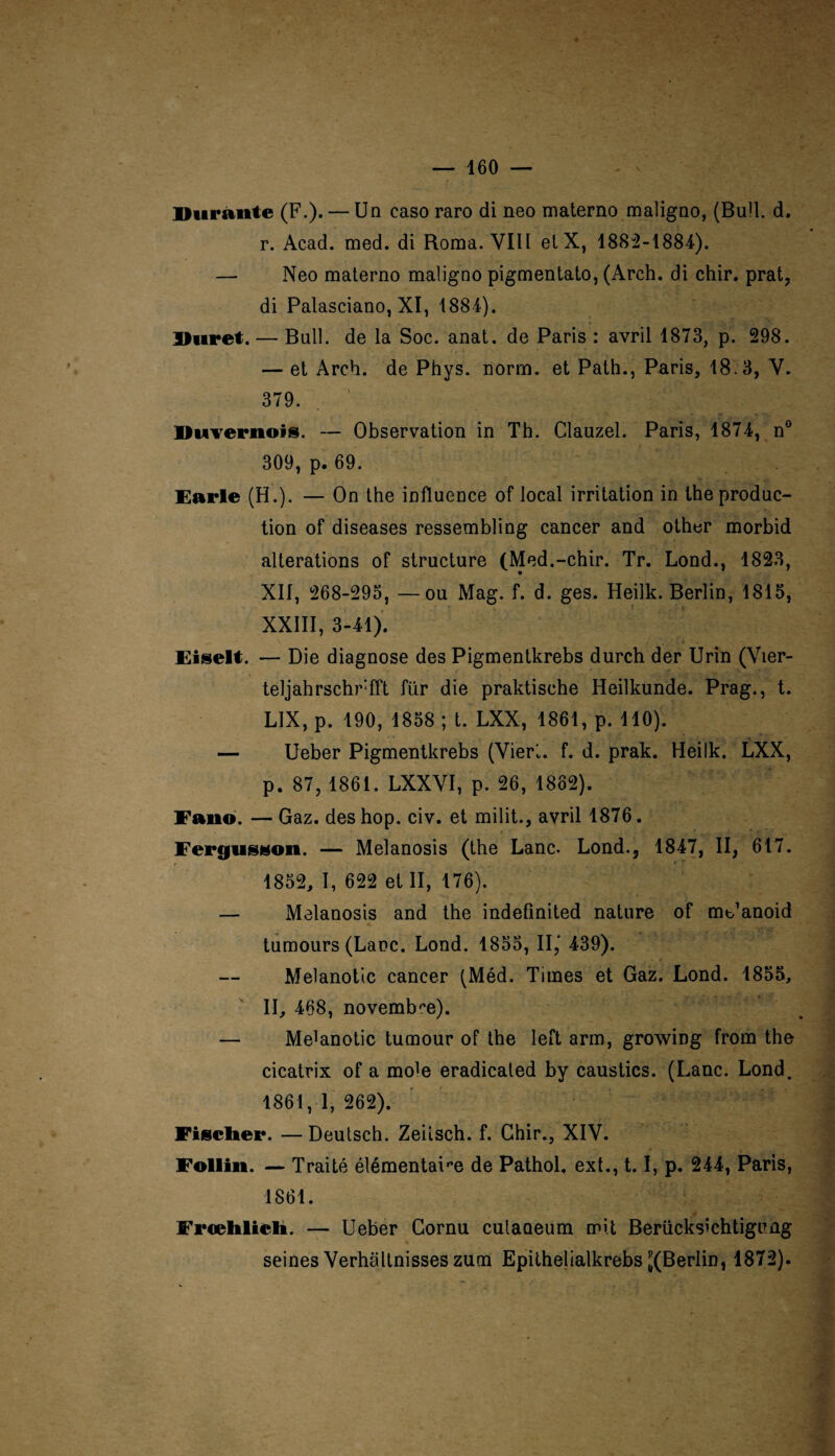 Durante (F.). — Un caso raro di neo materno maligno, (Bull. d. r. Acad. med. di Roma. VIH et X, 188:2-1884). — Neo materno maligno pigmentato, (Arch. di chir. prat, di Palasciano, XI, 1884). Duret. — Bull, de la Soc. anat. de Paris : avril 1873, p. 298. — et Arch. de Phys. norm. et Path., Paris, 18.3, V. 379. Duvernois. — Observation in Th. Clauzel. Paris, 1874, n° 309, p. 69. Furie (H.). — On the influence of local irritation in the produc¬ tion of diseases ressembling cancer and other morbid alterations of structure (Med.-chir. Tr. Lond., 1823, XII, 268-295, —ou Mag. f. d. ges. Heilk. Berlin, 1815, XXIII, 3-41). Fiselt. — Die diagnose des Pigmentkrebs durch der Urin (Vier- teljahrschrfft für die praktische Heilkunde. Prag., t. LIX, p. 190, 1858 ; t. LXX, 1861, p. 110). — Ueber Pigmentkrebs (Vieri. f. d. prak. Heilk. LXX, p. 87, 1861. LXXVI, p. 26, 1862). Fano. — Gaz. des hop. civ. et milit., avril 1876. Fergtisson. — Melanosis (the Lanc. Lond., 1847, II, 617. 1852, I, 622 et II, 176). — Melanosis and the indeûnited nature of mt/anoid tumours (Lanc. Lond. 1855, II,' 439). Melanotic cancer (Méd. Times et Gaz. Lond. 1855, II, 468, novembre). — Meïanotic tumour of the left arm, growing from the cicatrix of a mo'e eradicated by caustics. (Lanc. Lond. 1861, 1,262). Fischer. — Deutsch. Zeiisch. f. Chir., XIV. Follin. — Traité élémentaire de Pathol, ext., 1.1, p. 244, Paris, 1861. Frœlilieli. — Ueber Cornu cutaoeum mit Berücksichtigung seines Verhaltnisses zum Epithelialkrebs ^(Berlin, 1872).