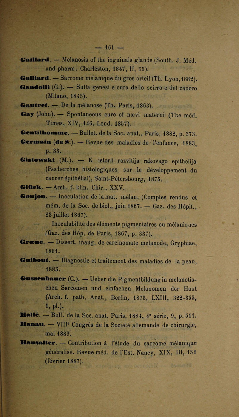 Gaillard. — Melanosis of the inguinals glands (South. J. Méd. and pharm. Charleston, 1847, IJ, 55). Gaillard. — Sarcome mélanique du gros orteil (Th. Lyon, 1882). Gandolii (G.). — Sulla genesi e cura dello scirro e del cancro (Milano, 1845). Gautret. — De la mélanose (Th. Paris, 1863). Gay (John). — Spontaneous cure of nævi materni (The méd. Times, XIV, 146. Lond. 1857). Gentilhomme. — Bullet. de la Soc. anal., Paris, 1882, p. 373. Germain («le S.). — Revue des maladies de l’enfance, 1883, p. 33. Gistowski (M.). — K istorii razvitija rakovago epithelija (Recherches histologiques sur le développement du cancer épithélial), Saint-Pétersbourg, 1875. Gluck. — Arch. f. klin. Chir., XXV. Goujon. — Inoculation de la mat. mélan. (Comptes rendus et mém. de la Soc. de biol., juin 1867. — Gaz. des Hôpit., 23 juillet 1867). — Inoculabilité des éléments pigmentaires ou mélaniques (Gaz. des Hôp. de Paris, 1867, p. 337). Groene. — Dissert, inaug. de carcinomate melanode, Gryphiae, 1861. Guibout. — Diagnostic et traitement des maladies de la peau, 1885. Gussenbauer (C.). — Ueber die Plgmentbildungin melanotis- chen Sarcomen und einfachen Melanomen der Haut (Arch. f. path. Anat., Berlin, 1875, LXI1I, 322-355, 1, pl.). Hallé. — Bull, de la Soc. anat. Paris, 1884, 4e série, 9, p. 511. Hanau. — VIIIe Congrès de la Société allemande de chirurgie, mai 1889. Hausalter. — Contribution à l’étude du sarcome mélanique généralisé. Revue méd. de l’Est. Nancy, XIX, III, 151 (février 1887).