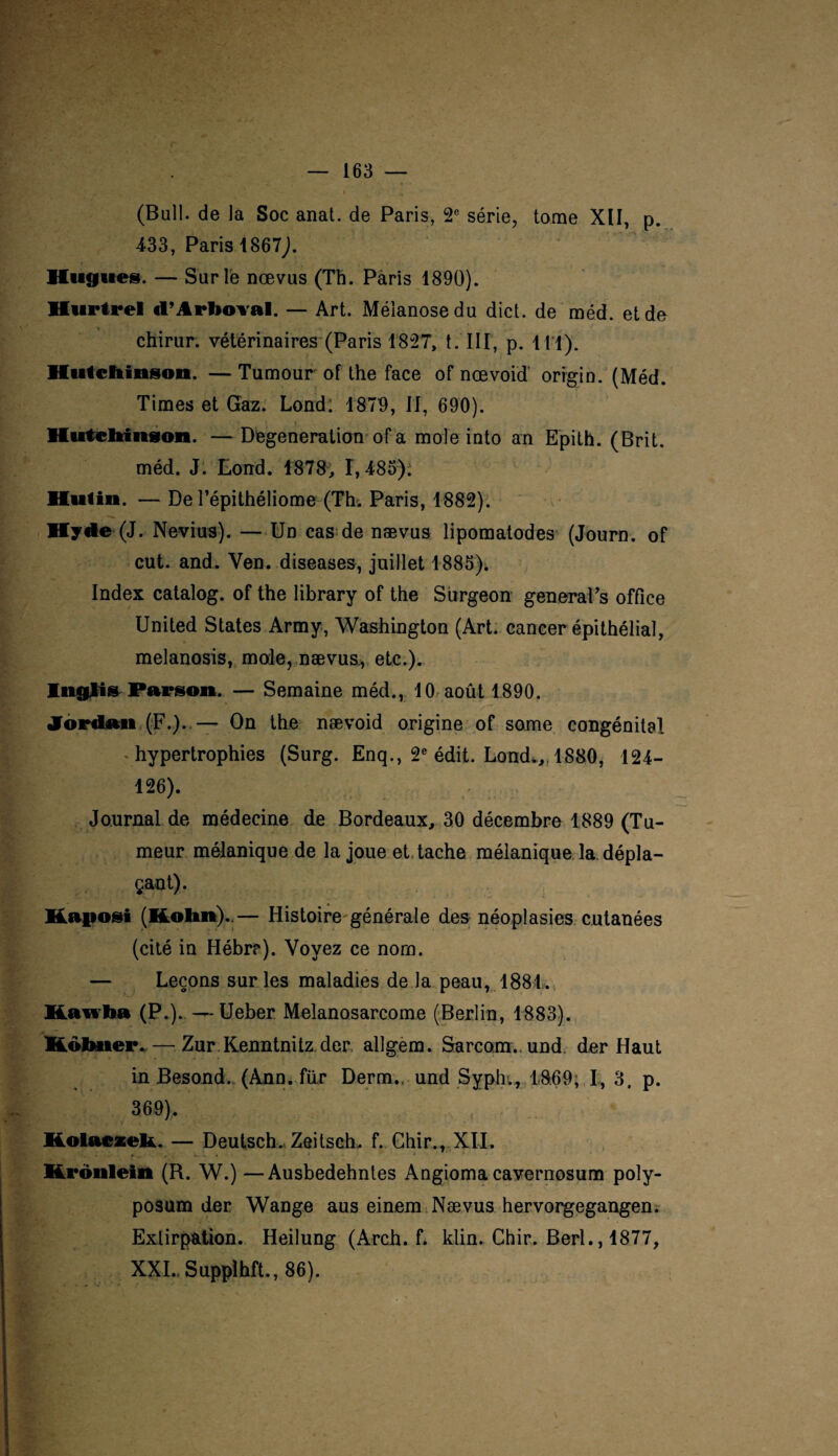 (Bull, de la Soc anat. de Paris, 2e série, tome XII, p. 433, Paris 1867;. Hugues. — Sur le nœvus (Th. Paris 1890). Hurtrel «l’Arlxrral. — Art. Méîanosedu dict. de méd. et de chirur. vétérinaires (Paris 1827, t. III, p. 111). Hutchinson. — Tumour of the face of nœvoid origin. (Méd. Times et Gaz. Lond: 1879, II, 690). Hutehinson. — Degeneration of a mole into an Epith. (Brit. méd. J. Lond. 1878, 1,483): Hulin. — De l’épithéliome (Th. Paris, 1882). Hy«le (J. Nevius). — Un cas de nævus lipomatodes (Journ. of eut. and. Ven. diseases, juillet 1885)* Index catalog. of the library of the Surgeon general’s office United States Army, Washington (Art. cancer épithélial, melanosis, mole, nævus, etc.). Inglis Parson. — Semaine méd., 10 août 1890. Jordan (F.). — On the nævoid origine of some congénital hypertrophies (Surg. Enq., 2e édit. Lond.,, 1880, 124- 126). Journal de médecine de Bordeaux, 30 décembre 1889 (Tu¬ meur mélanique de la joue et tache mélanique la dépla¬ çant). Kaposi (Kohn).— Histoire générale des néoplasies cutanées (cité in Hébrr). Voyez ce norn. — Leçons sur les maladies de la peau, 1881. Kaudba (P.).—Ueber Melanosarcome (Berlin, 1883). KoXmer.— Zur Kenntnitz der allgem. Sarcorn. und der Haut in Besond. (Ann. fur Derm., und Syph., 1869, 1, 3. p. 369), Kolaezek. — Deutsch. Zeilsch. f. Ghir., XII. Kronlein (R. W.) —Ausbedehntes Angioma cavernosum poly- posum der Wange aus einem Nævus hervorgegangen. Extirpation. Heilung (Arch. f. klin. Chir. Berl., 1877, XXI. Supplhft., 86).