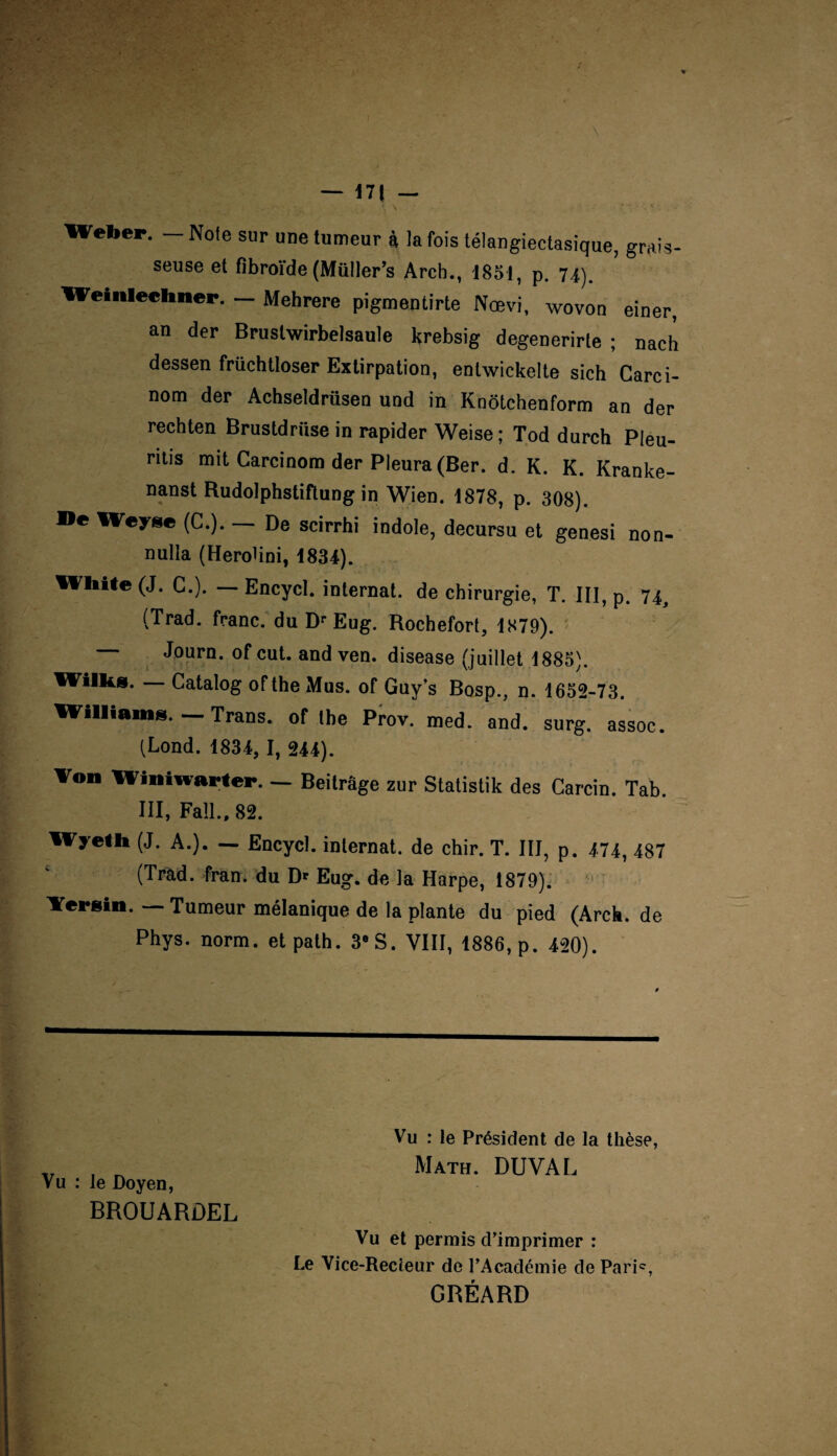 Weber. - Note sur une tumeur à la fois télangiectasique, grais¬ seuse et fîbroïde (Müller’s Arcb., 1851, p. 74). Weinleclmer. — Mehrere pigmentirte Nœvi, wovon einer, an der Brustwirbelsaule krebsig degenerirte ; nach dessen früchtloser Extirpation, entwickelte sich Carci- nom der Achseldrüsen und in Knôtchenform an der rechten Brustdriise in rapider Weise ; Tod durch Pleu- ritis mit Carcinom der Pleura (Ber. d. K. K. Kranke- nanst Rudolphstiftung in Wien. 1878, p. 308). ®e Weyse (G.). — De scirrhi indole, decursu et genesi non- nulla (Herohni, 1834). Wliite (J. G.). — Encycl. internat, de chirurgie, T. III, p. 74 (Trad. franc, du Dr Eug. Rochefort, 1879). Journ. of eut. and ven. disease (juillet 1885). Wilks. — Catalog oftheMus. of Guy’s Bosp., n. 1652-73. Williams. Trans. of tbe Prov. med. and. surg. assoc. (Lond. 1834, I, 244). Von Winiwarter. — Beitrage zur Statistik des Carcin. Tab. III, Faïl., 82. Wyeth (J. A.). — Encycl. internat, de chir. T. III, p. 474, 487 (Tràd. fran. du D* Eug. de la Harpe, 1879). Versin. — Tumeur mélanique de la plante du pied (Arck. de Phys. norm. et path. 38S. VIII, 1886, p. 420). Vu : le Président de la thèse, Math. DUVAL Vu : le Doyen, BROUARDEL Vu et permis d’imprimer : Le Vice-Recteur de l’Académie de Paris GRÉARD