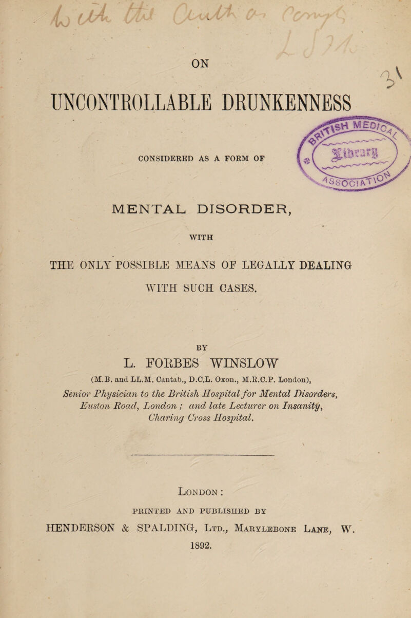 ON /A UNCONTROLLABLE DRUNKENNESS MENTAL DISORDER, WITH THE ONLY POSSIBLE MEANS OF LEGALLY DEALING WITH SUCH CASES. BY L. FOBBES WINSLOW (M.B. and LL.M. Cantab., D.C.L. Oxon., M.R.C.P. London), Senior Physician to the British Hospital for Mental Disorders, Huston Road, London ; and late Lecturer on Lnsanity, Charing Cross Hospital. London: PRINTED AND PUBLISHED BY HENDERSON & SPALDING, Ltd., Marylebone Lane, W. 1892.